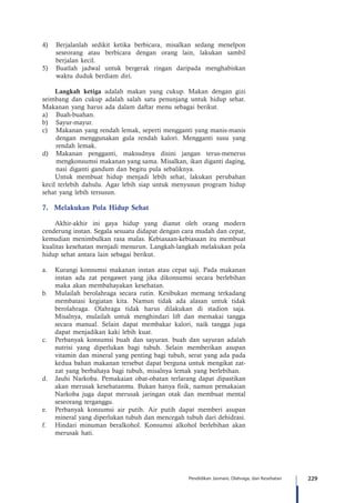 229Pendidikan Jasmani, Olahraga, dan Kesehatan
4)	 Berjalanlah sedikit ketika berbicara, misalkan sedang menelpon
seseorang atau berbicara dengan orang lain, lakukan sambil
berjalan kecil.
5)	 Buatlah jadwal untuk bergerak ringan daripada menghabiskan
waktu duduk berdiam diri.
Langkah ketiga adalah makan yang cukup. Makan dengan gizi
seimbang dan cukup adalah salah satu penunjang untuk hidup sehat.
Makanan yang harus ada dalam daftar menu sebagai berikut.
a)	 Buah-buahan.
b)	 Sayur-mayur.
c)	 Makanan yang rendah lemak, seperti mengganti yang manis-manis
dengan menggunakan gula rendah kalori. Mengganti susu yang
rendah lemak.
d)	 Makanan pengganti, maksudnya disini jangan terus-menerus
mengkonsumsi makanan yang sama. Misalkan, ikan diganti daging,
nasi diganti gandum dan begitu pula sebaliknya.
Untuk membuat hidup menjadi lebih sehat, lakukan perubahan
kecil terlebih dahulu. Agar lebih siap untuk menyusun program hidup
sehat yang lebih tersusun.
7.	 Melakukan Pola Hidup Sehat
Akhir-akhir ini gaya hidup yang dianut oleh orang modern
cenderung instan. Segala sesuatu didapat dengan cara mudah dan cepat,
kemudian menimbulkan rasa malas. Kebiasaan-kebiasaan itu membuat
kualitas kesehatan menjadi menurun. Langkah-langkah melakukan pola
hidup sehat antara lain sebagai berikut.
a.	 Kurangi konsumsi makanan instan atau cepat saji. Pada makanan
instan ada zat pengawet yang jika dikonsumsi secara berlebihan
maka akan membahayakan kesehatan.
b.	 Mulailah berolahraga secara rutin. Kesibukan memang terkadang
membatasi kegiatan kita. Namun tidak ada alasan untuk tidak
berolahraga. Olahraga tidak harus dilakukan di stadion saja.
Misalnya, mulailah untuk menghindari lift dan memakai tangga
secara manual. Selain dapat membakar kalori, naik tangga juga
dapat menjadikan kaki lebih kuat.
c.	 Perbanyak konsumsi buah dan sayuran. buah dan sayuran adalah
nutrisi yang diperlukan bagi tubuh. Selain memberikan asupan
vitamin dan mineral yang penting bagi tubuh, serat yang ada pada
kedua bahan makanan tersebut dapat berguna untuk mengikat zat-
zat yang berbahaya bagi tubuh, misalnya lemak yang berlebihan.
d.	 Jauhi Narkoba. Pemakaian obat-obatan terlarang dapat dipastikan
akan merusak kesehatanmu. Bukan hanya fisik, namun pemakaian
Narkoba juga dapat merusak jaringan otak dan membuat mental
seseorang terganggu.
e.	 Perbanyak konsumsi air putih. Air putih dapat memberi asupan
mineral yang diperlukan tubuh dan mencegah tubuh dari dehidrasi.
f.	 Hindari minuman beralkohol. Konsumsi alkohol berlebihan akan
merusak hati.
 