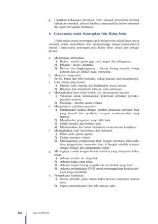 230 Kelas VII SMP/MTs
g.	 Hentikan kebiasaan merokok. Dari seluruh penelitian tentang
kebiasaan merokok, seluruh hasilnya menunjukkan bahwa merokok
itu dapat merugikan kesehatan.
8.	 Usaha-usaha untuk Menerapkan Pola Hidup Sehat
Usaha-usaha untuk menerapkan pola hidup sehat adalah daya upaya
manusia untuk memelihara dan mempertinggi derajat kesehatannya
sendiri. Usaha-usaha penerapan pola hidup sehat antara lain sebagai
berikut.
a.	 Memelihara kebersihan.
1)	 Badan : mandi, gosok gigi, cuci tangan dan sebagainya.
2)	 Pakaian : dicuci, disetrika.
3)	 Rumah dan lingkungannya : disapu, buang sampah, buang
kotoran dan air limbah pada tempatnya.
b.	 Makanan yang sehat.
	 Bersih, bebas dari bibit penyakit, cukup kualitas dan kuantitasnya.
c.	 Cara hidup yang teratur.
1)	 Makan, tidur, bekerja dan beristirahat secara teratur.
2)	 Rekreasi dan menikmati hiburan pada waktunya.
d.	 Meningkatkan daya tahan tubuh dan kesemaptaan jasmani
1)	 Vaksinasi untuk mendapatkan kekebalan terhadap penyakit-
penyakit tertentu.
2)	 Olahraga : aerobik secara teratur.
e.	 Menghindari terjadinya penyakit.
1)	 Menghindari kontak dengan sumber penularan penyakit baik
yang berasal dari penderita maupun sumber-sumber yang
lainnya.
2)	 Menghindari pergaulan yang tidak baik.
3)	 Selalu berpikir dan berbuat baik.
4)	 Membiasakan diri untuk mematuhi aturan-aturan kesehatan.
f.	 Meningkatkan taraf kecerdasan dan rohaniah.
1)	 Patuh pada ajaran agama.
2)	 Cukup santapan rohani.
3)	 Meningkatkan pengetahuan baik dengan membaca buku-buku
ilmu pengetahuan, menuntut ilmu di bangku sekolah ataupun
dengan belajar dari pengalaman hidup.
g.	 Melengkapi rumah dengan fasilitas-fasilitas yang menjamin hidup
sehat.
1)	 Adanya sumber air yang baik.
2)	 Adanya kakus yang sehat.
3)	 Adanya tempat buang sampah dan air limbah yang baik.
4)	 Adanya perlengkapan PPPK untuk menanggulangi kecelakaan/
sakit yang mendadak.
h.	 Pemeriksaan kesehatan.
1)	 Secara periodik, pada waktu-waktu tertentu walaupun merasa
sehat.
2)	 Segera memeriksakan diri bila merasa sakit.
 