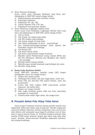 233Pendidikan Jasmani, Olahraga, dan Kesehatan
Logo UKS untuk di ruang
UKS
2)	 Strata Pelayanan Kesehatan
Secara umum strata Pelayanan Kesehatan yang harus ada/
dilaksanakan di SMP/MTs adalah sebagai berikut.
a)	 Dilaksanakannya penyuluhan kesehatan remaja;
b)	 Penjaringan kesehatan;
c)	 Pengukuran TB dan BB;
d)	 Adanya Kegiatan P3K, P3P; dan
e)	 Pengawasan warung/kantin sekolah.
3)	 Strata Pembinaan Lingkungan Sekolah Sehat
Secara umum strata Pembinaan Lingkungan Sekolah Sehat yang
harus ada/dilaksanakan di SMP/MTs adalah sebagai berikut.
a)	 Ada air bersih.
b)	 Ada tempat cuci tangan yang cukup.
c)	 Ada WC/jamban yang berfungsi.
d)	 Ada tempat sampah di setiap kelas.
e)	 Ada saluran pembuangan air kotor yang berfungsi.
f)	 Ada halaman/pekarangan/lapangan untuk upacara dan
Pendidikan Jasmani dan Olahraga.
g)	 Ada Ruang UKS.
h)	 Ada Poster bahaya rokok.
i)	 Ada Poster yang berkaitan dengan kesehatan.
j)	 Memiliki jadwal Pemberantasan sarang nyamuk (PSN) atau
3M Plus (Menguras, Menutup dan Mengubur plus Abate),
1 kali seminggu.
k)	 Memiliki kantin/warung sekolah.
l)	 Memiliki pagar sekolah/madrasah yang berfungsi dan aman.
m)	 Memiliki ruang ibadah.
d.	 Ruang Usaha Kesehatan Sekolah
Setiap SMP/MTs sebaiknya memiliki ruang UKS dengan
perlengkapan antara lain sebagai berikut.
1)	 Tempat tidur periksa/pasien.
2)	 Timbangan berat badan, alat ukur tinggi badan, snellen chart.
3)	 Kotak P3K dan obat-obat P3K (seperti betadin, oralit, dan
parasetamol).
4)	 Lemari obat, buku rujukan, KMS, poster-poster, struktur
organisasi, dan jadwal piket.
5)	 Tempat cuci tangan/wastafel.
6)	 Data angka kesakitan peserta didik dan buku tamu/buku
kunjungan ke ruang UKS.
7)	 Contoh-contoh model organ tubuh, dan rangka/torso.
B. Penyakit Akibat Pola Hidup Tidak Sehat
Jutaan orang di Indonesia terancam terkena penyakit menular atau
degeneratife akibat pola hidup yang kurang baik. Penyakit degeneratif
antara lain diabetes, hipertensi, jantung, osteoporosis, stress, dan lain-lain
telah diderita oleh masyarakat yang tinggal di perkotaan serta di desa-
desa di seluruh pelosok Tanah Air. Penyebab terjadinya penyakit tidak
menular (PTM) sangat berkaitan dengan gaya hidup yang tidak sehat
seperti: merokok, minum-minuman beralkohol, kegemukan (obesitas),
dan kurang berolahraga.
 