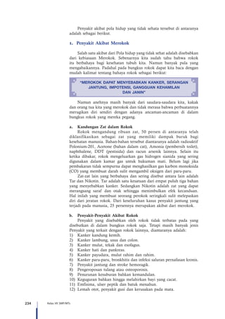 234 Kelas VII SMP/MTs
Penyakit akibat pola hidup yang tidak sehata tersebut di antaranya
adalah sebagai berikut.
1. Penyakit Akibat Merokok
Salah satu akibat dari Pola hidup yang tidak sehat adalah disebabkan
dari kebiasaan Merokok. Sebenarnya kita sudah tahu bahwa rokok
itu berbahaya bagi kesehatan tubuh kita. Namun banyak pula yang
mengabaikannya. Padahal pada bungkus rokok dapat kita baca dengan
mudah kalimat tentang bahaya rokok sebagai berikut:
“MEROKOK DAPAT MENYEBABKAN KANKER, SERANGAN
JANTUNG, IMPOTENSI, GANGGUAN KEHAMILAN
DAN JANIN”
Namun anehnya masih banyak dari saudara-saudara kita, kakak
dan orang tua kita yang merokok dan tidak merasa bahwa perbuatannya
merugikan diri sendiri dengan adanya ancaman-ancaman di dalam
bungkus rokok yang mereka pegang.
a.	 Kandungan Zat dalam Rokok
Rokok mengandung ribuan zat, 50 persen di antaranya telah
diklasifikasikan sebagai zat yang memiliki dampak buruk bagi
kesehatan manusia. Bahan-bahan tersebut diantaranya adalah radioaktif
Polonium-201, Acetone (bahan dalam cat), Amonia (pembersih toilet),
naphthalene, DDT (pestisida) dan racun arsenik lainnya. Selain itu
ketika dibakar, rokok mengeluarkan gas hidrogen sianida yang sering
digunakan dalam kamar gas untuk hukuman mati. Belum lagi jika
pembakaran tidak sempurna dapat menghasilkan gas karbon monoksida
(CO) yang membuat darah sulit mengambil oksigen dari paru-paru.
Zat-zat lain yang berbahaya dan sering disebut antara lain adalah
Tar dan Nikotin. Tar adalah satu kesatuan dari empat puluh tiga bahan
yang menyebabkan kanker. Sedangkan Nikotin adalah zat yang dapat
merangsang saraf dan otak sehingga menimbulkan efek kecanduan.
Hal inilah yang membuat seorang perokok seringkali sulit melepaskan
diri dari jeratan rokok. Dari keseluruhan kasus penyakit jantung yang
terjadi pada manusia, 25 persennya merupakan akibat dari merokok.
b.	 Penyakit-Penyakit Akibat Rokok
Penyakit yang disebabkan oleh rokok tidak terbatas pada yang
disebutkan di dalam bungkus rokok saja. Tetapi masih banyak jenis
Penyakit yang terkait dengan rokok lainnya, diantaranya adalah:
1)	 Kanker kandung kemih.
2)	 Kanker lambung, usus dan colon.
3)	 Kanker mulut, tekak dan esofagus.
4)	 Kanker hati dan pankreas.
5)	 Kanker payudara, mulut rahim dan rahim.
6)	 Kanker paru-paru, bronkhitis dan infeksi saluran pernafasan kronis.
7)	 Penyakit jantung dan stroke hemoragik.
8)	 Pengeroposan tulang atau osteoporosis.
9)	 Penurunan kesuburan bahkan kemandulan.
10)	 Keguguran bahkan hingga melahirkan bayi yang cacat.
11)	 Emfisima, ulser peptik dan batuk menahun.
12)	 Lemah otot, penyakit gusi dan kerusakan pada mata.
 