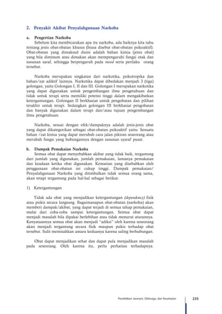 235Pendidikan Jasmani, Olahraga, dan Kesehatan
2.	 Penyakit Akibat Penyalahgunaan Narkoba
a.	 Pengertian Narkoba
Sebelum kita membicarakan apa itu narkoba, ada baiknya kita tahu
tentang jenis obat-obatan khusus (biasa disebut obat-obatan psikoaktif).
Obat-obatan yang dimaksud disini adalah bahan kimia (jenis obat)
yang bila diminum atau dimakan akan mempengaruhi fungsi otak dan
susunan saraf, sehingga berpengaruh pada mood serta perilaku orang
tersebut.
Narkoba merupakan singkatan dari narkotika, psikotropika dan
bahan/zat adiktif lainnya. Narkotika dapat dibedakan menjadi 3 (tiga)
golongan, yaitu Golongan I, II dan III. Golongan I merupakan narkotika
yang dapat digunakan untuk pengembangan ilmu pengetahuan dan
tidak untuk terapi serta memiliki potensi tinggi dalam mengakibatkan
ketergantungan. Golongan II berkhasiat untuk pengobatan dan pilihan
terakhir untuk terapi. Sedangkan golongan III berkhasiat pengobatan
dan banyak digunakan dalam terapi dan/atau tujuan pengembangan
ilmu pengetahuan.
Narkoba, sesuai dengan efek/dampaknya adalah jenis-jenis obat
yang dapat dikategorikan sebagai obat-obatan psikoaktif yaitu: Sesuatu
bahan /zat kimia yang dapat merubah cara jalan pikiran seseorang atau
merubah fungsi yang hubungannya dengan susunan syaraf pusat.
b.	 Dampak Pemakaian Narkoba
Semua obat dapat menyebabkan akibat yang tidak baik, tergantung
dari jumlah yang digunakan, jumlah pemakaian, lamanya pemakaian
dan keadaan ketika obat digunakan. Kematian yang disebabkan oleh
penggunaan obat-obatan ini cukup tinggi. Dampak pemakaian/
Penyalahgunaan Narkoba yang ditimbulkan tidak semua orang sama,
akan tetapi tergantung pada hal-hal sebagai berikut.
1)	Ketergantungan
	 Tidak ada obat yang menjadikan ketergantungan (dependency) fisik
atau psikis secara langsung. Bagaimanapun obat-obatan (narkoba) akan
memberi dampak/akibat, yang dapat terjadi di semua tahap pemakaian,
mulai dari coba-coba sampai ketergantungan. Semua obat dapat
menjadi masalah bila dipakai berlebihan atau tidak menurut aturannya.
Kenyataannya semua obat akan menjadi “adiksi” oleh karena seseorang
akan menjadi tergantung secara fisik maupun psikis terhadap obat
tersebut. Sulit memisahkan antara keduanya karena saling berhubungan.
Obat dapat menjadikan sehat dan dapat pula menjadikan masalah
pada seseorang. Oleh karena itu, perlu perhatian terhadapnya.
 