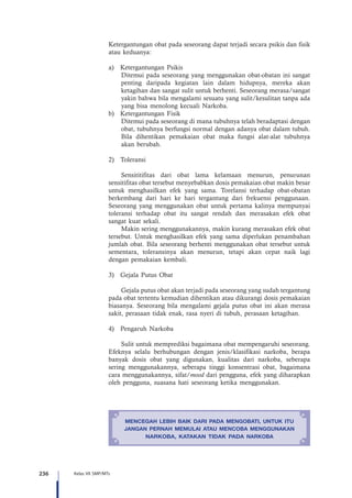 236 Kelas VII SMP/MTs
Ketergantungan obat pada seseorang dapat terjadi secara psikis dan fisik
atau keduanya:
a)	 Ketergantungan Psikis
Ditemui pada seseorang yang menggunakan obat-obatan ini sangat
penting daripada kegiatan lain dalam hidupnya, mereka akan
ketagihan dan sangat sulit untuk berhenti. Seseorang merasa/sangat
yakin bahwa bila mengalami sesuatu yang sulit/kesulitan tanpa ada
yang bisa menolong kecuali Narkoba.
b)	 Ketergantungan Fisik
Ditemui pada seseorang di mana tubuhnya telah beradaptasi dengan
obat, tubuhnya berfungsi normal dengan adanya obat dalam tubuh.
Bila dihentikan pemakaian obat maka fungsi alat-alat tubuhnya
akan berubah.
2)	Toleransi
Sensititifitas dari obat lama kelamaan menurun, penurunan
sensitifitas obat tersebut menyebabkan dosis pemakaian obat makin besar
untuk menghasilkan efek yang sama. Torelansi terhadap obat-obatan
berkembang dari hari ke hari tergantung dari frekuensi penggunaan.
Seseorang yang menggunakan obat untuk pertama kalinya mempunyai
toleransi terhadap obat itu sangat rendah dan merasakan efek obat
sangat kuat sekali.
Makin sering menggunakannya, makin kurang merasakan efek obat
tersebut. Untuk menghasilkan efek yang sama diperlukan penambahan
jumlah obat. Bila seseorang berhenti menggunakan obat tersebut untuk
sementara, toleransinya akan menurun, tetapi akan cepat naik lagi
dengan pemakaian kembali.
3)	 Gejala Putus Obat
Gejala putus obat akan terjadi pada seseorang yang sudah tergantung
pada obat tertentu kemudian dihentikan atau dikurangi dosis pemakaian
biasanya. Seseorang bila mengalami gejala putus obat ini akan merasa
sakit, perasaan tidak enak, rasa nyeri di tubuh, perasaan ketagihan.
4)	 Pengaruh Narkoba
Sulit untuk memprediksi bagaimana obat mempengaruhi seseorang.
Efeknya selalu berhubungan dengan jenis/klasifikasi narkoba, berapa
banyak dosis obat yang digunakan, kualitas dari narkoba, seberapa
sering menggunakannya, seberapa tinggi konsentrasi obat, bagaimana
cara menggunakannya, sifat/mood dari pengguna, efek yang diharapkan
oleh pengguna, suasana hati seseorang ketika menggunakan.
MENCEGAH LEBIH BAIK DARI PADA MENGOBATI, UNTUK ITU
JANGAN PERNAH MEMULAI ATAU MENCOBA MENGGUNAKAN
NARKOBA, KATAKAN TIDAK PADA NARKOBA
 