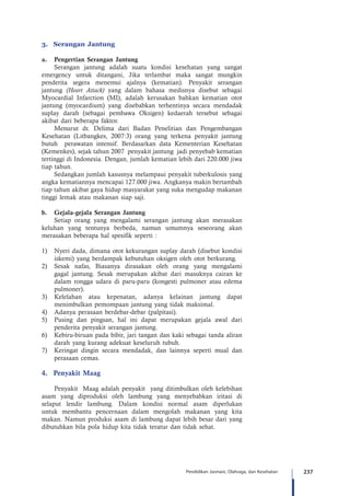 237Pendidikan Jasmani, Olahraga, dan Kesehatan
3.	 Serangan Jantung
a.	 Pengertian Serangan Jantung
Serangan jantung adalah suatu kondisi kesehatan yang sangat
emergency untuk ditangani, Jika terlambat maka sangat mungkin
penderita segera menemui ajalnya (kematian). Penyakit serangan
jantung (Heart Attack) yang dalam bahasa medisnya disebut sebagai
Myocardial Infarction (MI), adalah kerusakan bahkan kematian otot
jantung (myocardium) yang disebabkan terhentinya secara mendadak
suplay darah (sebagai pembawa Oksigen) kedaerah tersebut sebagai
akibat dari beberapa faktor.
Menurut dr. Delima dari Badan Penelitian dan Pengembangan
Kesehatan (Litbangkes, 2007:3) orang yang terkena penyakit jantung
butuh perawatan intensif. Berdasarkan data Kementerian Kesehatan
(Kemenkes), sejak tahun 2007 penyakit jantung jadi penyebab kematian
tertinggi di Indonesia. Dengan, jumlah kematian lebih dari 220.000 jiwa
tiap tahun.
Sedangkan jumlah kasusnya melampaui penyakit tuberkulosis yang
angka kematiannya mencapai 127.000 jiwa. Angkanya makin bertambah
tiap tahun akibat gaya hidup masyarakat yang suka mengudap makanan
tinggi lemak atau makanan siap saji.
b.	 Gejala-gejala Serangan Jantung
Setiap orang yang mengalami serangan jantung akan merasakan
keluhan yang tentunya berbeda, namun umumnya seseorang akan
merasakan beberapa hal spesifik seperti :
1)	 Nyeri dada, dimana otot kekurangan suplay darah (disebut kondisi
iskemi) yang berdampak kebutuhan oksigen oleh otot berkurang.
2)	 Sesak nafas, Biasanya dirasakan oleh orang yang mengalami
gagal jantung. Sesak merupakan akibat dari masuknya cairan ke
dalam rongga udara di paru-paru (kongesti pulmoner atau edema
pulmoner).
3)	 Kelelahan atau kepenatan, adanya kelainan jantung dapat
menimbulkan pemompaan jantung yang tidak maksimal.
4)	 Adanya perasaan berdebar-debar (palpitasi).
5)	 Pusing dan pingsan, hal ini dapat merupakan gejala awal dari
penderita penyakit serangan jantung.
6)	 Kebiru-biruan pada bibir, jari tangan dan kaki sebagai tanda aliran
darah yang kurang adekuat keseluruh tubuh.
7)	 Keringat dingin secara mendadak, dan lainnya seperti mual dan
perasaan cemas.
4.	 Penyakit Maag
Penyakit  Maag adalah penyakit  yang ditimbulkan oleh kelebihan
asam yang diproduksi oleh lambung yang menyebabkan iritasi di
selaput lendir lambung. Dalam kondisi normal asam diperlukan
untuk membantu pencernaan dalam mengolah makanan yang kita
makan. Namun produksi asam di lambung dapat lebih besar dari yang
dibutuhkan bila pola hidup kita tidak teratur dan tidak sehat.
 
