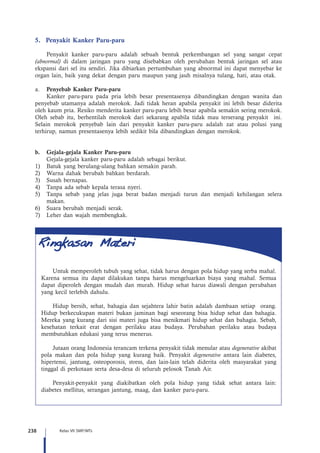 238 Kelas VII SMP/MTs
5.	 Penyakit Kanker Paru-paru
Penyakit kanker paru-paru adalah sebuah bentuk perkembangan sel yang sangat cepat
(abnormal) di dalam jaringan paru yang disebabkan oleh perubahan bentuk jaringan sel atau
ekspansi dari sel itu sendiri. Jika dibiarkan pertumbuhan yang abnormal ini dapat menyebar ke
organ lain, baik yang dekat dengan paru maupun yang jauh misalnya tulang, hati, atau otak.
a.	 Penyebab Kanker Paru-paru
Kanker paru-paru pada pria lebih besar presentasenya dibandingkan dengan wanita dan
penyebab utamanya adalah merokok. Jadi tidak heran apabila penyakit ini lebih besar diderita
oleh kaum pria. Resiko menderita kanker paru-paru lebih besar apabila semakin sering merokok.
Oleh sebab itu, berhentilah merokok dari sekarang apabila tidak mau terserang penyakit ini.
Selain merokok penyebab lain dari penyakit kanker paru-paru adalah zat atau polusi yang
terhirup, namun presentasenya lebih sedikit bila dibandingkan dengan merokok.
b.	 Gejala-gejala Kanker Paru-paru
	 Gejala-gejala kanker paru-paru adalah sebagai berikut.
1)	 Batuk yang berulang-ulang bahkan semakin parah.
2)	 Warna dahak berubah bahkan berdarah.
3)	 Susah bernapas.
4)	 Tanpa ada sebab kepala terasa nyeri.
5)	 Tanpa sebab yang jelas juga berat badan menjadi turun dan menjadi kehilangan selera
makan.
6)	 Suara berubah menjadi serak.
7)	 Leher dan wajah membengkak.
Untuk memperoleh tubuh yang sehat, tidak harus dengan pola hidup yang serba mahal.
Karena semua itu dapat dilakukan tanpa harus mengeluarkan biaya yang mahal. Semua
dapat diperoleh dengan mudah dan murah. Hidup sehat harus diawali dengan perubahan
yang kecil terlebih dahulu.
Hidup bersih, sehat, bahagia dan sejahtera lahir batin adalah dambaan setiap orang.
Hidup berkecukupan materi bukan jaminan bagi seseorang bisa hidup sehat dan bahagia.
Mereka yang kurang dari sisi materi juga bisa menikmati hidup sehat dan bahagia. Sebab,
kesehatan terkait erat dengan perilaku atau budaya. Perubahan perilaku atau budaya
membutuhkan edukasi yang terus menerus.
Jutaan orang Indonesia terancam terkena penyakit tidak menular atau degenerative akibat
pola makan dan pola hidup yang kurang baik. Penyakit degenerative antara lain diabetes,
hipertensi, jantung, osteoporosis, stress, dan lain-lain telah diderita oleh masyarakat yang
tinggal di perkotaan serta desa-desa di seluruh pelosok Tanah Air.
Penyakit-penyakit yang diakibatkan oleh pola hidup yang tidak sehat antara lain:
diabetes mellitus, serangan jantung, maag, dan kanker paru-paru.
 