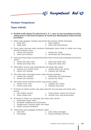 239Pendidikan Jasmani, Olahraga, dan Kesehatan
Penilaian Pengetahuan
Tugas Individu
A.	 Berilah tanda silang (X) pada huruf a, b, c, atau d yang merupakan jawaban
paling benar! Coba kamu kerjakan di rumah dan dikumpulkan dalam bentuk
portofolio!
1.	 Hidup tanpa gangguan masalah yang bersifat fisik maupun nonfisik dinamakan . . . .
	 a.	 hidup sehat	 c.	 hidup sejahtera
	 b.	 hidup damai	 d.	 hidup serba berkecukupan
2.	 Syarat utama seseorang dapat menikmati kebahagiaan dalam hidup ini adalah saat orang
memiliki kesehatan secara . . . .
	 a.	 jasmani dan kesehatan 	 c.	 jasmani dan rohani
	 b.	 rohani dan kesehatan	 d.	 kemewahan dan berkecukupan
3.	 Suatu gaya hidup dengan memperhatikan faktor-faktor tertentu yang mempengaruhi kesehatan
disebut . . . . .
	 a.	 makna pola hidup sehat	 c.	 tujuan pola hidup sehat
	 d.	 hakikat pola hidup sehat	 d.	 fungsi pola hidup sehat
4.	 Faktor-faktor tertentu yang mempengaruhi pola hidup sehat adalah . . . .
	 a.	 makanan dan istirahat teratur	 c.	 istirahat teratur dan rekreasi
	 b.	 rekreasi dan olahraga	 d.	 makanan dan olahraga
5.	 Pola hidup sehat menyangkut aturan untuk mencapai kesehatan . . . .
	 a.	 alamiah dan rohaniah	 c.	 kemewahan dan berkecukupan
	 b.	 jasmani dan kesehatan	 d.	 jasmani dan rohani
6.	 Pola untuk meraih kesehatan jasmani yang pertama adalah . . . .
	 a.	 rekreasi secara rutin	 c.	 mengatur pola makan
	 b.	 istirahat yang teratur	 d.	 olahraga yang teratur
7.	 Di bawah ini adalah manfaat yang dapat diperoleh dari penerapan pola hidup sehat,
	 kecuali . . . .
	 a.	 tidur dengan nyenyak	 c.	 merasa damai, nyaman dan tentram
	 b.	 belajar dengan baik	 d.	 memiliki harta yang berkecukupan
8.	 Di bawah ini adalah cara penerapan pola hidup sehat, kecuali . . . .
	 a.	 berolahraga dengan teratur
	 b.	 perbanyak mengkonsumsi buah-buahan
	 c.	 mengkonsumsi makanan bergizi dan mahal
	 d.	 hindari minuman beralkohol
9.	 Tanda-tanda umum gangguan kesehatan adalah . . . . .
	 a.	 lekas lelah	 c.	 nafsu makan meningkat
	 b.	 bersemangat	 d.	 banyak melakukan aktivitas
10
 