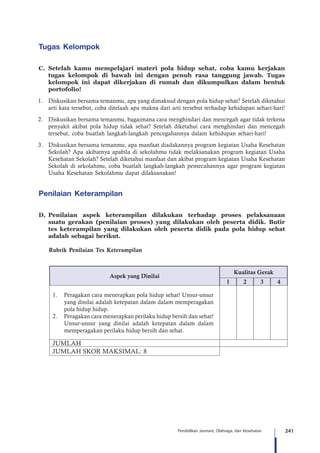 241Pendidikan Jasmani, Olahraga, dan Kesehatan
Tugas Kelompok
C.	Setelah kamu mempelajari materi pola hidup sehat, coba kamu kerjakan
tugas kelompok di bawah ini dengan penuh rasa tanggung jawab. Tugas
kelompok ini dapat dikerjakan di rumah dan dikumpulkan dalam bentuk
portofolio!
1.	 Diskusikan bersama temanmu, apa yang dimaksud dengan pola hidup sehat? Setelah diketahui
arti kata tersebut, coba ditelaah apa makna dari arti tersebut terhadap kehidupan sehari-hari!
2.	 Diskusikan bersama temanmu, bagaimana cara menghindari dan mencegah agar tidak terkena
penyakit akibat pola hidup tidak sehat? Setelah diketahui cara menghindari dan mencegah
tersebut, coba buatlah langkah-langkah pencegahannya dalam kehidupan sehari-hari!
3.	 Diskusikan bersama temanmu, apa manfaat diadakannya program kegiatan Usaha Kesehatan
Sekolah? Apa akibatnya apabila di sekolahmu tidak melaksanakan program kegiatan Usaha
Kesehatan Sekolah? Setelah diketahui manfaat dan akibat program kegiatan Usaha Kesehatan
Sekolah di sekolahmu, coba buatlah langkah-langkah pemecahannya agar program kegiatan
Usaha Kesehatan Sekolahmu dapat dilaksanakan!
Penilaian Keterampilan
D.	Penilaian aspek keterampilan dilakukan terhadap proses pelaksanaan
suatu gerakan (penilaian proses) yang dilakukan oleh peserta didik. Butir
tes keterampilan yang dilakukan oleh peserta didik pada pola hidup sehat
adalah sebagai berikut.
	 Rubrik Penilaian Tes Keterampilan
Aspek yang Dinilai
Kualitas Gerak
1 2 3 4
1.	 Peragakan cara menerapkan pola hidup sehat! Unsur-unsur
yang dinilai adalah ketepatan dalam dalam memperagakan
pola hidup hidup.
2.	 Peragakan cara menerapkan perilaku hidup bersih dan sehat!
Unsur-unsur yang dinilai adalah ketepatan dalam dalam
memperagakan perilaku hidup bersih dan sehat.
JUMLAH
JUMLAH SKOR MAKSIMAL: 8
 