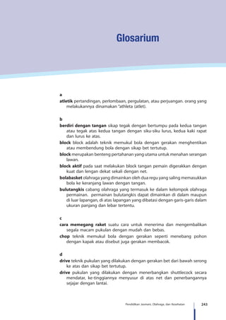 243Pendidikan Jasmani, Olahraga, dan Kesehatan
Glosarium
a
atletik pertandingan, perlombaan, pergulatan, atau perjuangan. orang yang
melakukannya dinamakan “athleta (atlet).
b
berdiri dengan tangan sikap tegak dengan bertumpu pada kedua tangan
atau tegak atas kedua tangan dengan siku-siku lurus, kedua kaki rapat
dan lurus ke atas.
block block adalah teknik memukul bola dengan gerakan menghentikan
atau membendung bola dengan sikap bet tertutup.
block merupakan benteng pertahanan yang utama untuk menahan serangan
lawan.
block aktif pada saat melakukan block tangan pemain digerakkan dengan
kuat dan lengan dekat sekali dengan net.
bolabasket olahraga yang dimainkan oleh dua regu yang saling memasukkan
bola ke keranjang lawan dengan tangan.
bulutangkis cabang olahraga yang termasuk ke dalam kelompok olahraga
permainan. permainan bulutangkis dapat dimainkan di dalam maupun
di luar lapangan, di atas lapangan yang dibatasi dengan garis-garis dalam
ukuran panjang dan lebar tertentu.
c
cara memegang raket suatu cara untuk menerima dan mengembalikan
segala macam pukulan dengan mudah dan bebas.
chop teknik memukul bola dengan gerakan seperti menebang pohon
dengan kapak atau disebut juga gerakan membacok.
d
drive teknik pukulan yang dilakukan dengan gerakan bet dari bawah serong
ke atas dan sikap bet tertutup.
drive pukulan yang dilakukan dengan menerbangkan shuttlecock secara
mendatar, ke-tinggiannya menyusur di atas net dan penerbangannya
sejajar dengan lantai.
 