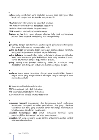 244 Kelas VII SMP/MTs
e
elakan usaha pembelaan yang dilakukan dengan sikap kaki yang tidak
berpindah tempat atau kembali ke tempat semula.
f
FIBA federation international de basketball amateur
FIFA federation international de football assosiation
FIG federation internationale de gymnastiqua
FINA federation international nation amateur
floating service jenis servis dimana jalannya bola tidak mengandung
putaran (bola bergerak mengapung atau mengambang).
g
gerak tipu dengan bola tekniknya adalah seperti gerak tipu badan (gerak
tipu tanpa bola), namun menggunakan bola.
guling ke depan berguling ke depan atas bagian belakang badan (tengkuk,
punggung, pinggang dan panggul bagian belakang).
guling belakang menggulingkan badan ke belakang, dimana posisi badan
tetap harus membulat, yaitu kaki dilipat, lutut tetap melekat di dada,
kepala ditundukkan sampai dagu melekat di dada.
guling lenting suatu gerakan melenting badan ke atas-depan yang
disebabkan oleh lemparan kedua kaki dan tolakan kedua tangan.
h
hindaran suatu usaha pembelaan dengan cara memindahkan bagian-
bagian badan yang menjadi sasaran serangan, dengan melangkah atau
memindahkan kaki.
i
IBF international badminton federation
IVBF international volley ball federation
ITTF international table tennis federation
IAAF international athletic amateur federation
k
kebugaran jasmani kesanggupan dan kemampuan tubuh melakukan
penyesuaian (adaptasi) terhadap pembebasan fisik yang diberikan
kepadanya (dari kerja yang dilakukan sehari-hari) tanpa menimbulkan
kelelahan yang berlebihan yang berarti.
kekuatan kemampuan otot untuk melakukan kontraksi guna
membangkitkan ketegangan terhadap suatu tahanan.
kekuatan otot komponen yang sangat penting untuk meningkatkan kondisi
fisik secara keseluruhan.
 