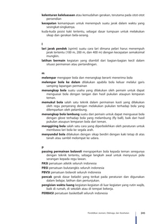 245Pendidikan Jasmani, Olahraga, dan Kesehatan
kelenturan keleluasaan atau kemudahan gerakan, terutama pada otot-otot
persendian
kecepatan kemampuan untuk menempuh suatu jarak dalam waktu yang
sesingkat-singkatnya.
kuda-kuda posisi kaki tertentu, sebagai dasar tumpuan untuk melakukan
sikap dan gerakan bela-serang.
l
lari jarak pendek (sprint) suatu cara lari dimana pelari harus menempuh
jarak tertentu (100 m, 200 m, dan 400 m) dengan kecepatan semaksimal
mungkin.
latihan bermain kegiatan yang diambil dari bagian-bagian kecil dalam
situasi permainan atau pertandingan.
m
melempar mengoper bola dan menangkap berarti menerima bola
melempar bola ke dalam dilakukan apabila bola keluar melalui garis
samping lapangan permainan
menangkap bola suatu usaha yang dilakukan oleh pemain untuk dapat
menguasai bola dengan tangan dan hasil pukulan ataupun lemparan
teman.
memukul bola salah satu teknik dalam permainan kasti yang dilakukan
oleh regu penyerang dengan melakukan pukulan terhadap bola yang
dilemparkan oleh pelambung.
menangkap bola lambung suatu dari pemain untuk dapat menguasai bola
dengan glove terhadap bola yang melambung (fly ball), baik dari hasil
pukulan ataupun lemparan bola dari teman.
menggiring bola salah satu cara yang diperbolehkan oleh peraturan untuk
membawa lari bola ke segala arah.
menyundul bola dilakukan dengan sikap berdiri dengan kaki tetap di atas
tanah atau sambil melompat ke udara.
p
passing permainan bolavoli mengoperkan bola kepada teman seregunya
dengan teknik tertentu, sebagai langkah awal untuk menyusun pola
serangan kepada regu lawan.
PASI persatuan atletik seluruh indonesia
PBSI persatuan bulutangkis seluruh indonesia
PBVSI persatuan bolavoli seluruh indonesia
pencak gerak dasar beladiri yang terikat pada peraturan dan digunakan
dalam belajar, latihan dan pertunjukan.
pengisian waktu luang kegiatan-kegiatan di luar kegiatan yang rutin wajib,
baik di rumah, di sekolah atau di tempat bekerja.
PERBASI persatuan basketball seluruh indonesia
 