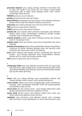 246 Kelas VII SMP/MTs
permainan bolavoli suatu cabang olahraga berbentuk mem-volley bola
di udara hilir mudik di atas jaring atau net, dengan maksud dapat
menjatuhkan bola di dalam petak lapangan lawan untuk mencari
kemenangan dalam bermain
PERSANI persatuan senam indonesia
persilat persatuan pencak silat antar bangsa
physical fitness kesanggupan dan kemampuan untuk melakukan pekerjaan
dengan efisien tanpa menimbulkan kelelahan yang berarti.
ping pong suatu cabang olahraga yang unik dan bersifat rekreatif.
PRSI persatuan renang seluruh indonesia
PTMSI persatuan tenis meja seluruh indonesia
pukulan lob suatu pukulan dalam permainan bulutangkis yang dilakukan
dengan tujuan untuk menerbangkan shuttlecock setinggi mungkin
mengarah jauh ke belakang garis lapangan.
pukulan dropshot pukulan yang tepat melampaui jarring, dan langsung
jatuh ke sisi lapangan lawan.
pukulan smash salah satu pukulan yang sering menghasilkan nilai secara
langsung.
pukulan drive panjang pukulan drive yang dihasilkan dengan mengarahkan
shuttlecock ke daerah belakang lapangan lawan dan gunanya untuk
mendesak posisi lawan agar tertekan ke belakang.
push teknik memukul bola dengan gerakan mendorong dan sikap bet
terbuka. push biasanya digunakan untuk mengembalikan pukulan-
pukulan push itu sendiri dan pukulan-pukulan chop.
PSSI persatuan sepak bola seluruh indonesia
r
renang gaya bebas gaya yang dilakukan perenang selain dari gaya dada,
gaya kupu-kupu, gaya punggung dan sewaktu berenang sudah sampai
ujung kolam (berbalik), perenang bisa menyentuh dinding kolam dengan
apa saja dari badan perenang.
s
senam salah satu cabang olahraga yang mengandalkan aktivitas baik
sebagai olahraga sendiri maupun untuk cabang olahraga lain.
senam artistik sebagai senam yang menggabungkan aspek tumbling dan
akrobatik untuk mendapatkan efek-efek artistik dari gerakan-gerakan
yang dilakukan pada alat-alat.
senam lantai satu dari rumpun senam. sesuai dengan istilah lantai, maka
gerakan-gerakan/bentuk latihannya dilakukan di lantai.
senam ritmik gerakan senam yang dilakukan dalam irama musik, atau
latihan bebas yang dilakukan secara berirama.
sepakbola suatu permainan yang dilakukan dengan jalan menyepak
bola kian-kemari untuk diperebutkan di antara pemain-pemain, yang
 