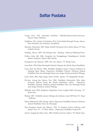 249Daftar Pustaka
Daftar Pustaka
Cooper, K.H. 1994. Antioxidant Revolution. Nashville-Atlanta-London-Vancouver:
Thomas Nelson Publishers.
Depdiknas. 2013. Standar Isi Kurikulum 2013, Untuk Sekolah Menengah Pertama. Jakarta:
Pusat Kurikulum dan Perbukuan Kemdikbud.
Djumidar, Mochamad. 2004. Belajar Berlatih Gerak-gerak Dasar Atletik. Jakarta: PT. Raja
Grafindo Persada.
Hardinge, Mervyn. 2005. Kiat Keluarga Sehat. Bandung : Indonesia Publishing House.
Harlina, Lydia, dkk. 2006. Pencegahan dan Penanggulangan Penyalahgunaan Narkoba
Berbasis Kompetensi. Jakarta: Balai Pustaka.
Kartasapoetra dan Marsetyo. 2005. Ilmu Gizi. Jakarta : PT. Rineka Cipta.
Lutan Rusli. 1988. Belajar Keterampilan Motorik: Pengantar dan Metode. Jakarta:Depdikbud.
Lutan, Rusli dan Hartoto. 2004. Pendidikan Kebugaran Jasmani: Orientasi Pembinaan di
Sepanjang Hayat. Jakarta: Departemen Pendidikan Nasional, Direktorat Jenderal
Pendidikan Dasar dan Menengah bekerja sama dengan Direktorat Jenderal Olahraga.
Lynne, Brick. 2005. Bugar dengan Senam Aerobik. Jakarta : PT. Rajagrafindo Persada.
Ma`mun, Amung dan Subroto, Toto. 2004. Pendekatan Keterampilan Taktis dalam
Permainan Bolavoli: Konsep dan Metode Pembelajaran. Jakarta : Departemen
Pendidikan Nasional, Direktorat Jenderal Pendidikan Dasar dan Menengah bekerja
sama dengan Direktorat Jenderal Olahraga.
Mudzakir, Arief. 2006. Rangkuman Pengetahuan Umum Lengkap Global. Semarang : CV.
Aneka Ilmu.
Muhajir. 2007. Pendidikan Jasmani Olahraga dan Kesehatan untuk SMP kelas VII. Bogor
: Yudhistira.
Murni, Muhammad. 2005. Renang. Jakarta, Departemen Pendidikan Nasional, Direktorat
Jenderal Pendidikan Dasar dan Menengah.
Pusat Kesegaran Jasmani dan Rekreasi. 1999. Tes Kesegaran Jasmani Indonesia untuk
Remaja Umur 16 – 19 Tahun. Jakarta : Departemen Pendidikan Nasional RI.
Santoso, Soegeng dan Ranti, Anne. 2004. Kesehatan dan Gizi. Jakarta : PT. Rineka Cipta.
 