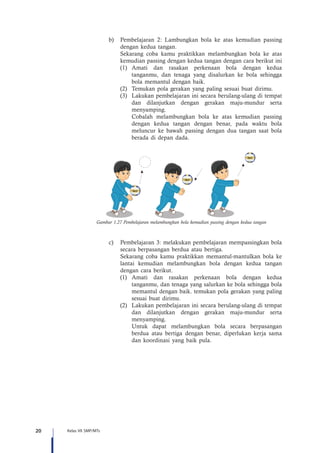 20 Kelas VII SMP/MTs
b)	 Pembelajaran 2: Lambungkan bola ke atas kemudian passing
dengan kedua tangan.
Sekarang coba kamu praktikkan melambungkan bola ke atas
kemudian passing dengan kedua tangan dengan cara berikut ini
(1)	Amati dan rasakan perkenaan bola dengan kedua
tanganmu, dan tenaga yang disalurkan ke bola sehingga
bola memantul dengan baik.
(2)	 Temukan pola gerakan yang paling sesuai buat dirimu.
(3)	 Lakukan pembelajaran ini secara berulang-ulang di tempat
dan dilanjutkan dengan gerakan maju-mundur serta
menyamping.
	 Cobalah melambungkan bola ke atas kemudian passing
dengan kedua tangan dengan benar, pada waktu bola
meluncur ke bawah passing dengan dua tangan saat bola
berada di depan dada.
Gambar 1.27 Pembelajaran melambungkan bola kemudian passing dengan kedua tangan
c)	 Pembelajaran 3: melakukan pembelajaran mempassingkan bola
secara berpasangan berdua atau bertiga.
Sekarang coba kamu praktikkan memantul-mantulkan bola ke
lantai kemudian melambungkan bola dengan kedua tangan
dengan cara berikut.
(1)	Amati dan rasakan perkenaan bola dengan kedua
tanganmu, dan tenaga yang salurkan ke bola sehingga bola
memantul dengan baik. temukan pola gerakan yang paling
sesuai buat dirimu.
(2)	 Lakukan pembelajaran ini secara berulang-ulang di tempat
dan dilanjutkan dengan gerakan maju-mundur serta
menyamping.
	 Untuk dapat melambungkan bola secara berpasangan
berdua atau bertiga dengan benar, diperlukan kerja sama
dan koordinasi yang baik pula.
 