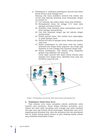 22 Kelas VII SMP/MTs
e)	 Pembelajaran 5: melakukan pembelajaran memvoli bola dalam
bentuk bermain pada lapangan kecil
Sekarang coba kamu praktikkan memvoli bola melalui atas
net/tali yang dipasang melintang secara berpasangan dengan
cara berikut ini.
(1)	 Cari temanmu tiga sampai empat orang yang seimbang.
(2)	Bentangkanlah seutas tali setinggi 1,5–2 meter pada
lapangan permainan bolavoli.
(3)	 Kemudian setiap kelompok dapat menempatkan posisi di
petak lapangan masing-masing.
(4)	 Lalu bola dimainkan dengan tiga kali pukulan dengan
passing bawah.
(5)	 Setelah pukulan kedua, bola tersebut harus dipassingkan
ke petak lapangan lawan.
(6)	 Setelah bola jatuh di lapangan lawan, lakukan pola gerakan
yang sama.
(7)	 Selama pembelajaran ini coba kamu amati dan rasakan
perkenaan bola dengan kedua tanganmu, dan tenaga yang
disalurkan ke bola sehingga bola memantul dengan baik.
(8)	Selama pembelajaran, coba lakukan saling mengoreksi
gerakan yang dilakukan oleh temanmu.
	 Untuk dapat memvoli bola dalam bentuk bermain pada
lapangan kecil dengan benar, diperlukan kerja sama dan
koordinasi yang baik pula.
Gambar 1.30 Pembelajaran memvoli bola dalam bentuk bermain pada lapangan kecil
b.	 Pembelajaran Teknik Dasar Servis
Pada mulanya servis hanya merupakan pukulan pembukaan untuk
memulai suatu permainan. Sesuai dengan kemajuan permainan, servis
ditinjau dari sudut taktik merupakan suatu serangan awal untuk mendapat
nilai agar suatu regu berhasil meraih kemenangan. Keberhasilan suatu servis
tergantung pada kecepatan bola, jalan dan perputaran bola dan penempatan
bola ke tempat kosong kepada pemain ke garis belakang kepada pemain
yang melakukan perpindahan tempat.
 