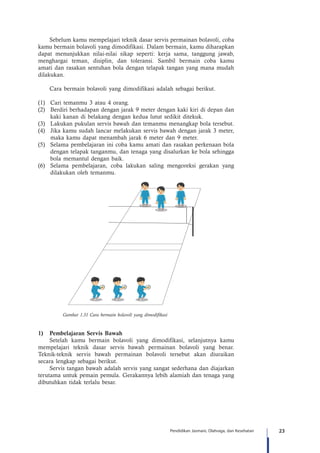23Pendidikan Jasmani, Olahraga, dan Kesehatan
Sebelum kamu mempelajari teknik dasar servis permainan bolavoli, coba
kamu bermain bolavoli yang dimodifikasi. Dalam bermain, kamu diharapkan
dapat menunjukkan nilai-nilai sikap seperti: kerja sama, tanggung jawab,
menghargai teman, disiplin, dan toleransi. Sambil bermain coba kamu
amati dan rasakan sentuhan bola dengan telapak tangan yang mana mudah
dilakukan.
Cara bermain bolavoli yang dimodifikasi adalah sebagai berikut.
(1)	 Cari temanmu 3 atau 4 orang.
(2)	 Berdiri berhadapan dengan jarak 9 meter dengan kaki kiri di depan dan
kaki kanan di belakang dengan kedua lutut sedikit ditekuk.
(3)	 Lakukan pukulan servis bawah dan temanmu menangkap bola tersebut.
(4)	 Jika kamu sudah lancar melakukan servis bawah dengan jarak 3 meter,
maka kamu dapat menambah jarak 6 meter dan 9 meter.
(5)	 Selama pembelajaran ini coba kamu amati dan rasakan perkenaan bola
dengan telapak tanganmu, dan tenaga yang disalurkan ke bola sehingga
bola memantul dengan baik.
(6)	 Selama pembelajaran, coba lakukan saling mengoreksi gerakan yang
dilakukan oleh temanmu.
Gambar 1.31 Cara bermain bolavoli yang dimodifikasi
A
B
C
1)	 Pembelajaran Servis Bawah
Setelah kamu bermain bolavoli yang dimodifikasi, selanjutnya kamu
mempelajari teknik dasar servis bawah permainan bolavoli yang benar.
Teknik-teknik servis bawah permainan bolavoli tersebut akan diuraikan
secara lengkap sebagai berikut.	
Servis tangan bawah adalah servis yang sangat sederhana dan diajarkan
terutama untuk pemain pemula. Gerakannya lebih alamiah dan tenaga yang
dibutuhkan tidak terlalu besar.
 