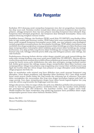 iiiPendidikan Jasmani, Olahraga, dan Kesehatan
Kata Pengantar
Kurikulum 2013 dirancang untuk memperkuat kompetensi siswa dari sisi pengetahuan, keterampilan,
dan sikap secara utuh. Keutuhan tersebut menjadi dasar dalam perumusan kompetensi dasar tiap mata
pelajaran, sehingga kompetensi dasar tiap mata pelajaran mencakup kompetensi dasar kelompok sikap,
kompetensi dasar kelompok pengetahuan, dan kompetensi dasar kelompok keterampilan. Semua mata
pelajaran dirancang mengikuti rumusan tersebut.
Pendidikan Jasmani, Olahraga, dan Kesehatan (PJOK) untuk Kelas VII SMP/MTs yang disajikan dalam
buku ini juga tunduk pada ketentuan tersebut. PJOK bukan berisi materi pembelajaran yang dirancang
hanya untuk mengasah kompetensi keterampilan peserta didik, atau mata pelajaran yang membaginya
menjadi pengetahuan tentang kesehatan dan keterampilan berolahraga. PJOK adalah mata pelajaran yang
membekali siswa dengan pengetahuan tentang gerak jasmani dalam berolahraga serta faktor kesehatan yang
dapat mempengaruhinya, keterampilan dalam melakukan gerak jasmani dalam berolahraga dan menjaga
kesehatannya, serta sikap perilaku yang dituntut dalam berolahraga dan menjaga kesehatan sebagai suatu
kesatuan yang utuh, Sehingga terbentuk peserta didik yang sadar kebugaran jasmani, sadar olahraga, dan
sadar kesehatan.
Pembelajarannya dirancang berbasis aktivitas terkait dengan sejumlah jenis gerak jasmani/olahraga dan
usaha-usaha menjaga kesehatan yang sesuai untuk peserta didik Kelas VII SMP/MTs. Aktivitas-aktivitas
tersebut dirancang untuk membuat peserta didik terbiasa melakukan gerak jasmani dan berolahraga dengan
senang hati karena merasa perlu melakukannya dan sadar akan pentingnya menjaga kesehatan jasmani
baik melalui gerak jasmani dan olahraga maupun dengan memperhatikan faktor-faktor kesehatan yang
mempengaruhinya. Sebagai mata pelajaran yang mengandung unsur muatan lokal, tambahan materi yang
digali dari kearifan lokal dan relevan dengan mata pelajaran ini sangat diharapkan untuk ditambahkan
sebagai pengayaan dari buku ini.
Buku ini menjabarkan usaha minimal yang harus dilakukan siswa untuk mencapai kompetensi yang
diharapkan. Sesuai dengan pendekatan yang digunakan dalam Kurikulum 2013, siswa diajak menjadi
berani untuk mencari sumber belajar lain yang tersedia dan terbentang luas di sekitarnya. Peran guru
dalam meningkatkan dan menyesuaikan daya serap siswa dengan ketersediaan kegiatan pada buku ini
sangat penting. Guru dapat memperkayanya dengan kreasi dalam bentuk kegiatan-kegiatan lain yang
sesuai dan relevan yang bersumber dari lingkungan sosial dan alam.
Sebagai edisi pertama, buku ini sangat terbuka dan perlu terus dilakukan perbaikan dan penyempurnaan.
Untuk itu, kami mengundang para pembaca memberikan kritik, saran dan masukan untuk perbaikan
dan penyempurnaan pada edisi berikutnya. Atas kontribusi tersebut, kami ucapkan terima kasih.
Mudah-mudahan kita dapat memberikan yang terbaik bagi kemajuan dunia pendidikan dalam rangka
mempersiapkan generasi seratus tahun Indonesia Merdeka (2045).
Jakarta, Mei 2013
Menteri Pendidikan dan Kebudayaan
Mohammad Nuh
 