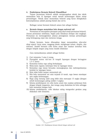 26 Kelas VII SMP/MTs
4.	 Pembelajaran Bermain Bolavoli Dimodifikasi
Tujuan permainan bolavoli adalah memperagakan teknik dan taktik
memainkan bola di lapangan untuk meraih kemenangan dalam setiap
pertandingan. Teknik dasar memainkan bolavoli yang harus ditingkatkan
keterampilannya adalah passing bawah dan servis.
Berbagai variasi bermain bolavoli antara lain sebagai berikut.
a.	 Bermain dengan memainkan bola dengan melewati tali
Permainan ini merupakan persiapan yang ideal untuk permainan bolavoli.
Aturan permainan sederhana, begitu pula tekniknya (lempar dan tangkap).
Permainan ini memungkinkan adanya peningkatan menuju pertandingan
yang berlangsung cepat dan memeras tenaga.
Dalam bermain, kamu diharapkan dapat menunjukkan nilai-nilai
sikap seperti: kerja sama, tanggung jawab, menghargai teman, disiplin, dan
toleransi. Sambil bermain coba kamu amati dan rasakan sentuhan bola
dengan telapak tangan yang mana mudah dilakukan
Cara memainkannya adalah sebagai berikut.
1)	 Cari temanmu 3 atau 4 orang.
2)	 Pasanglah seutas tali/net di tengah lapangan dengan ketinggian
1,5–2 meter.
3)	 Kemudian kedua regu saling berhadapan.
4)	 Mula-mula regumu melempar bola ke lapangan lawan.
5)	 Kemudian regu lawan berusaha menangkapnya dan melemparkannya
kembali ke lapangan lawan.
6)	 Bola tidak boleh sampai menyentuh tali.
7)	 Bila bola menyentuh net atau terjatuh di tanah, regu lawan mendapat
satu angka kemenangan.
8)	 Regu yang menang ialah yang lebih dulu mencapai 15 angka (dengan
selisih kemenangan paling sedikit 2 angka).
9)	 Selama pembelajaran ini coba kamu amati dan rasakan perkenaan bola
dengan telapak tanganmu, dan tenaga yang disalurkan ke bola sehingga
bola memantul dengan baik.
10)	Selama pembelajaran, coba lakukan saling mengoreksi gerakan yang
dilakukan oleh temanmu.
6 m
6 m
Gambar 1.36 Pembelajaran bermain bolavoli dengan melewati tali
 