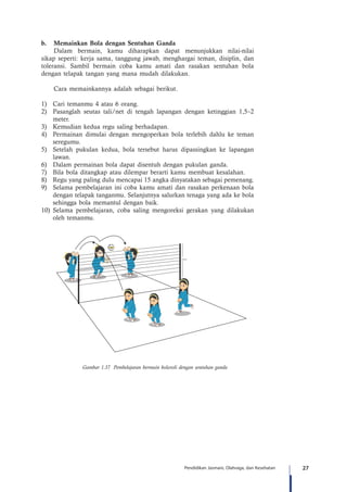 27Pendidikan Jasmani, Olahraga, dan Kesehatan
b.	 Memainkan Bola dengan Sentuhan Ganda
Dalam bermain, kamu diharapkan dapat menunjukkan nilai-nilai
sikap seperti: kerja sama, tanggung jawab, menghargai teman, disiplin, dan
toleransi. Sambil bermain coba kamu amati dan rasakan sentuhan bola
dengan telapak tangan yang mana mudah dilakukan.
Cara memainkannya adalah sebagai berikut.
1)	 Cari temanmu 4 atau 6 orang.
2)	 Pasanglah seutas tali/net di tengah lapangan dengan ketinggian 1,5–2
meter.
3)	 Kemudian kedua regu saling berhadapan.
4)	 Permainan dimulai dengan mengoperkan bola terlebih dahlu ke teman
seregumu.
5)	 Setelah pukulan kedua, bola tersebut harus dipassingkan ke lapangan
lawan.
6)	 Dalam permainan bola dapat disentuh dengan pukulan ganda.
7)	 Bila bola ditangkap atau dilempar berarti kamu membuat kesalahan.
8)	 Regu yang paling dulu mencapai 15 angka dinyatakan sebagai pemenang.
9)	 Selama pembelajaran ini coba kamu amati dan rasakan perkenaan bola
dengan telapak tanganmu. Selanjutnya salurkan tenaga yang ada ke bola
sehingga bola memantul dengan baik.
10)	Selama pembelajaran, coba saling mengoreksi gerakan yang dilakukan
oleh temanmu.
2,5 m
Gambar 1.37 Pembelajaran bermain bolavoli dengan sentuhan ganda
 