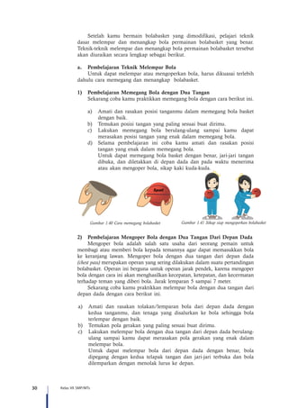 30 Kelas VII SMP/MTs
Setelah kamu bermain bolabasket yang dimodifikasi, pelajari teknik
dasar melempar dan menangkap bola permainan bolabasket yang benar.
Teknik-teknik melempar dan menangkap bola permainan bolabasket tersebut
akan diuraikan secara lengkap sebagai berikut.
a.	 Pembelajaran Teknik Melempar Bola
Untuk dapat melempar atau mengoperkan bola, harus dikuasai terlebih
dahulu cara memegang dan menangkap bolabasket.
1)	 Pembelajaran Memegang Bola dengan Dua Tangan
Sekarang coba kamu praktikkan memegang bola dengan cara berikut ini.
a)	 Amati dan rasakan posisi tanganmu dalam memegang bola basket
dengan baik.
b)	 Temukan posisi tangan yang paling sesuai buat dirimu.
c)	 Lakukan memegang bola berulang-ulang sampai kamu dapat
merasakan posisi tangan yang enak dalam memegang bola.
d)	 Selama pembelajaran ini coba kamu amati dan rasakan posisi
tangan yang enak dalam memegang bola.
	 Untuk dapat memegang bola basket dengan benar, jari-jari tangan
dibuka, dan diletakkan di depan dada dan pada waktu menerima
atau akan mengoper bola, sikap kaki kuda-kuda.
Gambar 1.40 Cara memegang bolabasket Gambar 1.41 Sikap siap mengoperkan bolabasket
2)	 Pembelajaran Mengoper Bola dengan Dua Tangan Dari Depan Dada
	 Mengoper bola adalah salah satu usaha dari seorang pemain untuk
membagi atau memberi bola kepada temannya agar dapat memasukkan bola
ke keranjang lawan. Mengoper bola dengan dua tangan dari depan dada
(chest pass) merupakan operan yang sering dilakukan dalam suatu pertandingan
bolabasket. Operan ini berguna untuk operan jarak pendek, karena mengoper
bola dengan cara ini akan menghasilkan kecepatan, ketepatan, dan kecermatan
terhadap teman yang diberi bola. Jarak lemparan 5 sampai 7 meter.
Sekarang coba kamu praktikkan melempar bola dengan dua tangan dari
depan dada dengan cara berikut ini.
a)		Amati dan rasakan tolakan/lemparan bola dari depan dada dengan
kedua tanganmu, dan tenaga yang disalurkan ke bola sehingga bola
terlempar dengan baik.
b)		Temukan pola gerakan yang paling sesuai buat dirimu.
c)		Lakukan melempar bola dengan dua tangan dari depan dada berulang-
ulang sampai kamu dapat merasakan pola gerakan yang enak dalam
melempar bola.
		Untuk dapat melempar bola dari depan dada dengan benar, bola
dipegang dengan kedua telapak tangan dan jari-jari terbuka dan bola
dilemparkan dengan menolak lurus ke depan.
 
