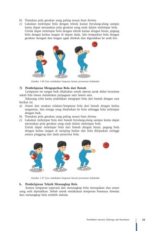 33Pendidikan Jasmani, Olahraga, dan Kesehatan
b)	 Temukan pola gerakan yang paling sesuai buat dirimu.
c)	 Lakukan melempar bola dengan teknik kaitan berulang-ulang sampai
kamu dapat merasakan pola gerakan yang enak dalam melempar bola.
	 Untuk dapat melempar bola dengan teknik kaitan dengan benar, pegang
bola dengan kedua tangan di depan dada, lalu lemparkan bola dengan
gerakan mengait dan lengan agak ditekuk dan digerakkan ke arah kiri.
Gambar 1.46 Cara melakukan lemparan kaitan permainan bolabasket
7)	 Pembelajaran Mengoperkan Bola dari Bawah
Lemparan ini sangat baik dilakukan untuk operan jarak dekat terutama
sekali bila lawan melakukan penjagaan satu lawan satu.
	 Sekarang coba kamu praktikkan mengoper bola dari bawah dengan cara
berikut ini.
a)	 Amati dan rasakan tolakan/lemparan bola dari bawah dengan kedua
tanganmu, dan tenaga yang disalurkan ke bola sehingga bola terlempar
dengan baik.
b)	 Temukan pola gerakan yang paling sesuai buat dirimu.
c)	 Lakukan melempar bola dari bawah berulang-ulang sampai kamu dapat
merasakan pola gerakan yang enak dalam melempar bola.
	 Untuk dapat melempar bola dari bawah dengan benar, pegang bola
dengan kedua tangan di samping badan dan bola dilepaskan setinggi
antara pinggang dan dada penerima bola.
Gambar 1.47 Cara melakukan lemparan bawah permainan bolabasket
b.	 Pembelajaran Teknik Menangkap Bola
Antara lemparan (operan) dan menangkap bola merupakan dua unsur
yang sulit dipisahkan. Sebab untuk melakukan lemparan biasanya dimulai
dari menangkap bola terlebih dahulu.
 