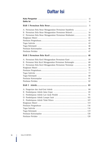 iv Kelas VII SMP/MTs
Daftar Isi
BAB 1 Permainan Bola Besar......................................................	1
A.	Permainan Bola Besar Menggunakan Permainan Sepakbola ........................	2
B.	Permainan Bola Besar Menggunakan Permainan Bolavoli.............................	16
C.	Permainan Bola Besar Menggunakan Permainan Bolabasket.........................	28
Ringkasan Materi ............................................................................................... 42
Penilaian Pengetahuan.........................................................................................	43
Tugas Individu ...................................................................................................	43
Tugas Kelompok ................................................................................................	46
Penilaian Keterampilan........................................................................................	46
Penilaian Perilaku ..............................................................................................	47
BAB 2 Permainan Bola Kecil......................................................	48
A.	Permainan Bola Kecil Menggunakan Permainan Kasti .................................	49
B.	Permanan Bola Kecil Menggunakan Permainan Bulutangkis ........................	60
C.	Permainan Bola Kecil Menggunakan Permainan Tenismeja .........................	68
Ringkasan Materi ............................................................................................... 76
Penilaian Pengetahuan.........................................................................................	77
Tugas Individu ...................................................................................................	77
Tugas Kelompok ................................................................................................	80
Penilaian Keterampilan ......................................................................................	81
Penilaian Perilaku ..............................................................................................	82
BAB 3 Atletik.........................................................................	83
A.	Pengertian dan Asal-Usul Atletik .................................................................	84
B.	 Pembelajaran Atletik Jalan Cepat .................................................................	85
C.	Pembelajaran Atletik Lari Jarak Pendek .......................................................	91
D.	Pembelajaran Atletik Lompat Jauh ............................................................... 101
E.	Pembelajaran Atletik Tolak Peluru ............................................................... 107
Ringkasan Materi ............................................................................................... 115
Penilaian Pengetahuan .......................................................................................	116
Tugas Individu ...................................................................................................	116
Tugas Kelompok ................................................................................................	119
Penilaian Keterampilan ......................................................................................	120
Penilaian Perilaku ..............................................................................................	120
Kata Pengantar ............................................................................................... iii
Dafta Isi ........................................................................................................... iv
 