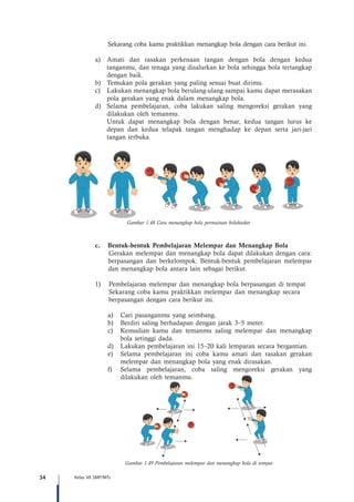 34 Kelas VII SMP/MTs
Sekarang coba kamu praktikkan menangkap bola dengan cara berikut ini.
a)	 Amati dan rasakan perkenaan tangan dengan bola dengan kedua
tanganmu, dan tenaga yang disalurkan ke bola sehingga bola tertangkap
dengan baik.
b)	 Temukan pola gerakan yang paling sesuai buat dirimu.
c)	 Lakukan menangkap bola berulang-ulang sampai kamu dapat merasakan
pola gerakan yang enak dalam menangkap bola.
d)	 Selama pembelajaran, coba lakukan saling mengoreksi gerakan yang
dilakukan oleh temanmu.
	 Untuk dapat menangkap bola dengan benar, kedua tangan lurus ke
depan dan kedua telapak tangan menghadap ke depan serta jari-jari
tangan terbuka.
c.	 Bentuk-bentuk Pembelajaran Melempar dan Menangkap Bola
Gerakan melempar dan menangkap bola dapat dilakukan dengan cara:
berpasangan dan berkelompok. Bentuk-bentuk pembelajaran melempar
dan menangkap bola antara lain sebagai berikut.
1)	 Pembelajaran melempar dan menangkap bola berpasangan di tempat
	 Sekarang coba kamu praktikkan melempar dan menangkap secara 	
berpasangan dengan cara berikut ini.
a)	 Cari pasanganmu yang seimbang.
b)	 Berdiri saling berhadapan dengan jarak 3–5 meter.
c)	 Kemudian kamu dan temanmu saling melempar dan menangkap
bola setinggi dada.
d)	 Lakukan pembelajaran ini 15–20 kali lemparan secara bergantian.
e)	 Selama pembelajaran ini coba kamu amati dan rasakan gerakan
melempar dan menangkap bola yang enak dirasakan.
f)	 Selama pembelajaran, coba saling mengoreksi gerakan yang
dilakukan oleh temanmu.
Gambar 1.49 Pembelajaran melempar dan menangkap bola di tempat
Gambar 1.48 Cara menangkap bola permainan bolabasket
 