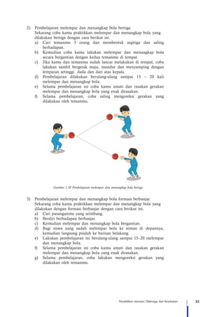 35Pendidikan Jasmani, Olahraga, dan Kesehatan
2)	 Pembelajaran melempar dan menangkap bola bertiga
	 Sekarang coba kamu praktikkan melempar dan menangkap bola yang 	
	 dilakukan bertiga dengan cara berikut ini.
a)	 Cari temanmu 3 orang dan membentuk segitiga dan saling
berhadapan.
b)	 Kemudian coba kamu lakukan melempar dan menangkap bola
secara bergantian dengan kedua temanmu di tempat.
c)	 Jika kamu dan temanmu sudah lancar melakukan di tempat, coba
lakukan sambil bergerak maju, mundur dan menyamping dengan
lemparan setinggi dada dan dari atas kepala.
d)	 Pembelajaran dilakukan berulang-ulang sampai 15 – 20 kali
melempar dan menangkap bola.
e)	 Selama pembelajaran ini coba kamu amati dan rasakan gerakan
melempar dan menangkap bola yang enak dirasakan.
f)	 Selama pembelajaran, coba saling mengoreksi gerakan yang
dilakukan oleh temanmu.
Gambar 1.50 Pembelajaran melempar dan menangkap bola bertiga
3)	 Pembelajaran melempar dan menangkap bola formasi berbanjar
	 Sekarang coba kamu praktikkan melempar dan menangkap bola yang 	
	 dilakukan dengan formasi berbanjar dengan cara berikut ini.
a)	 Cari pasanganmu yang seimbang.
b)	 Berdiri berhadapan berbanjar.
c)	 Kemudian melempar dan menangkap bola bergantian.
d)	 Bagi siswa yang sudah melempar bola ke teman di depannya,
kemudian langsung pindah ke barisan belakang.
e)	 Lakukan pembelajaran ini berulang-ulang sampai 15–20 melempar
dan menangkap bola.
f)	 Selama pembelajaran ini coba kamu amati dan rasakan gerakan
melempar dan menangkap bola yang enak dirasakan.
g)	 Selama pembelajaran, coba lakukan mengoreksi gerakan yang
dilakukan oleh temanmu.
 