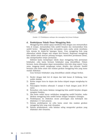 36 Kelas VII SMP/MTs
Gambar 1.51 Pembelajaran melempar dan menangkap bola formasi berbanjar
d.	 Pembelajaran Teknik Dasar Menggiring Bola
Menggiring bola adalah upaya membawa bola dengan cara memantulkan
bola di tempat, memantulkan bola sambil berjalan dan memantulkan bola
sambil berlari. Menggiring bola merupakan suatu usaha untuk membawa
bola menuju ke depan/ke lapangan lawan. Cara menggiring bola yang
dibenarkan adalah dengan satu tangan (kiri/kanan). Kegunaan menggiring
bola adalah untuk mencari peluang serangan, menerobos pertahanan lawan,
dan memperlambat tempo permainan.
Sebelum kamu mempelajari teknik dasar menggiring bola permainan
bolabasket, coba kamu bermain bolabasket yang dimodifikasi. Dalam
bermain, kamu diharapkan dapat menunjukkan nilai-nilai sikap seperti: kerja
sama, tanggung jawab, menghargai teman, disiplin, dan toleransi. Sambil
bermain coba kamu amati dan rasakan gerakan menggiring bola yang mana
mudah dilakukan.
Cara bermain bolabasket yang dimodifikasi adalah sebagai berikut.
1)	 Berdiri dengan kaki kiri di depan dan kaki kanan di belakang, lutut
sedikit ditekuk.
2)	 Kedua tangan lurus ke depan dan kedua telapak tangan menghadap ke
depan.
3)	 Pancangkan bendera sebanyak 5 sampai 6 buah dengan jarak 20–25
meter.
4)	 Kemudian coba kamu lakukan menggiring bola sambil berjalan dengan
mengitari bendera.
5)	 Jika kamu sudah lancar melakukan menggiring sambil berjalan, maka
lakukan menggiring bola sambil berlari dengan mengitari rintangan.
6)	 Pembelajaran ini dilakukan secara perorangan atau kelompok dan
dilakukan 2–3 kali putaran.
7)	 Selama pembelajaran ini coba kamu amati dan rasakan gerakan
menggiring bola yang enak dirasakan.
8)	 Selama pembelajaran, coba lakukan saling mengoreksi gerakan yang
dilakukan oleh temanmu.
 