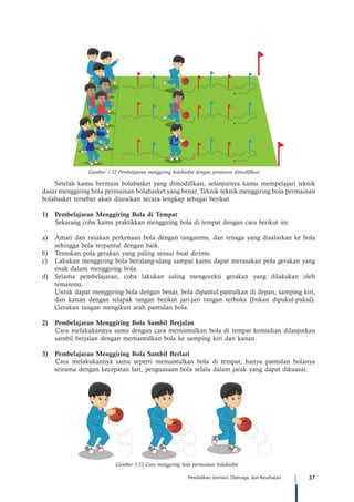 37Pendidikan Jasmani, Olahraga, dan Kesehatan
Gambar 1.52 Pembelajaran menggiring bolabasket dengan peraturan dimodifikasi
Setelah kamu bermain bolabasket yang dimodifikasi, selanjutnya kamu mempelajari teknik
dasar menggiring bola permainan bolabasket yang benar. Teknik-teknik menggiring bola permainan
bolabasket tersebut akan diuraikan secara lengkap sebagai berikut.
1)	 Pembelajaran Menggiring Bola di Tempat
Sekarang coba kamu praktikkan menggiring bola di tempat dengan cara berikut ini.
a)	 Amati dan rasakan perkenaan bola dengan tanganmu, dan tenaga yang disalurkan ke bola
sehingga bola terpantul dengan baik.
b)	 Temukan pola gerakan yang paling sesuai buat dirimu.
c)	 Lakukan menggiring bola berulang-ulang sampai kamu dapat merasakan pola gerakan yang
enak dalam menggiring bola.
d)	 Selama pembelajaran, coba lakukan saling mengoreksi gerakan yang dilakukan oleh
temanmu.
	 Untuk dapat menggiring bola dengan benar, bola dipantul-pantulkan di depan, samping kiri,
dan kanan dengan telapak tangan berikut jari-jari tangan terbuka (bukan dipukul-pukul).
Gerakan tangan mengikuti arah pantulan bola.
2)	 Pembelajaran Menggiring Bola Sambil Berjalan
Cara melakukannya sama dengan cara memantulkan bola di tempat kemudian dilanjutkan
sambil berjalan dengan memantulkan bola ke samping kiri dan kanan.
3)	 Pembelajaran Menggiring Bola Sambil Berlari
Cara melakukannya sama seperti memantulkan bola di tempat, hanya pantulan bolanya
seirama dengan kecepatan lari, penguasaan bola selalu dalam jarak yang dapat dikuasai.
Gambar 1.53 Cara menggiring bola permainan bolabasket
 