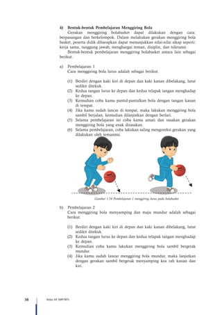 38 Kelas VII SMP/MTs
4)	 Bentuk-bentuk Pembelajaran Menggiring Bola
Gerakan menggiring bolabasket dapat dilakukan dengan cara:
berpasangan dan berkelompok. Dalam melakukan gerakan menggiring bola
basket, peserta didik diharapkan dapat menunjukkan nilai-nilai sikap seperti:
kerja sama, tanggung jawab, menghargai teman, disiplin, dan toleransi.
Bentuk-bentuk pembelajaran menggiring bolabasket antara lain sebagai
berikut.
a)	 Pembelajaran 1
Cara menggiring bola lurus adalah sebagai berikut.
(1)	 Berdiri dengan kaki kiri di depan dan kaki kanan dibelakang, lutut
sedikit ditekuk.
(2)	 Kedua tangan lurus ke depan dan kedua telapak tangan menghadap
ke depan.
(3)	 Kemudian coba kamu pantul-pantulkan bola dengan tangan kanan
di tempat.
(4)	 Jika kamu sudah lancar di tempat, maka lakukan menggiring bola
sambil berjalan, kemudian dilanjutkan dengan berlari.
(5)	 Selama pembelajaran ini coba kamu amati dan rasakan gerakan
menggiring bola yang enak dirasakan.
(6)	 Selama pembelajaran, coba lakukan saling mengoreksi gerakan yang
dilakukan oleh temanmu.
Gambar 1.54 Pembelajaran 1 menggiring lurus pada bolabasket
b)	 Pembelajaran 2
Cara menggiring bola menyamping dan maju mundur adalah sebagai
berikut.
(1)	 Berdiri dengan kaki kiri di depan dan kaki kanan dibelakang, lutut
sedikit ditekuk.
(2)	 Kedua tangan lurus ke depan dan kedua telapak tangan menghadap
ke depan.
(3)	 Kemudian coba kamu lakukan menggiring bola sambil bergerak
mundur.
(4)	 Jika kamu sudah lancar menggiring bola mundur, maka lanjutkan
dengan gerakan sambil bergerak menyamping kea rah kanan dan
kiri.
 
