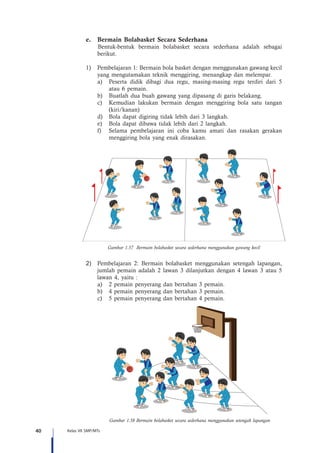 40 Kelas VII SMP/MTs
e.	 Bermain Bolabasket Secara Sederhana
Bentuk-bentuk bermain bolabasket secara sederhana adalah sebagai
berikut.
1)	 Pembelajaran 1: Bermain bola basket dengan menggunakan gawang kecil
yang mengutamakan teknik menggiring, menangkap dan melempar.
a)	 Peserta didik dibagi dua regu, masing-masing regu terdiri dari 5
atau 6 pemain.
b)	 Buatlah dua buah gawang yang dipasang di garis belakang.
c)	 Kemudian lakukan bermain dengan menggiring bola satu tangan
(kiri/kanan)
d)	 Bola dapat digiring tidak lebih dari 3 langkah.
e)	 Bola dapat dibawa tidak lebih dari 2 langkah.
f)	 Selama pembelajaran ini coba kamu amati dan rasakan gerakan
menggiring bola yang enak dirasakan.
Gambar 1.57 Bermain bolabasket secara sederhana menggunakan gawang kecil
2)	 Pembelajaran 2: Bermain bolabasket menggunakan setengah lapangan,
jumlah pemain adalah 2 lawan 3 dilanjutkan dengan 4 lawan 3 atau 5
lawan 4, yaitu :
a)	 2 pemain penyerang dan bertahan 3 pemain.
b)	 4 pemain penyerang dan bertahan 3 pemain.
c)	 5 pemain penyerang dan bertahan 4 pemain.
Gambar 1.58 Bermain bolabasket secara sederhana menggunakan setengah lapangan
 