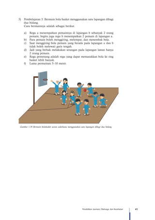 41Pendidikan Jasmani, Olahraga, dan Kesehatan
3)	 Pembelajaran 3: Bermain bola basket menggunakan satu lapangan dibagi
dua bidang.
Cara bermainnya adalah sebagai berikut.
a)	 Regu a menempatkan pemainnya di lapangan b sebanyak 2 orang
pemain, begitu juga regu b menempatkan 2 pemain di lapangan a.
b)	 Para pemain boleh menggiring, melempar, dan menembak bola.
c)	 Saat menggiring bola pemain yang berada pada lapangan a dan b
tidak boleh melewati garis tengah.
d)	 Jadi yang berhak melakukan serangan pada lapangan lawan hanya
2 orang pemain.
e)	 Regu pemenang adalah regu yang dapat memasukkan bola ke ring
basket lebih banyak.
f)	 Lama permainan 5–10 menit.
Gambar 1.59 Bermain bolabasket secara sederhana menggunakan satu lapangan dibagi dua bidang
 