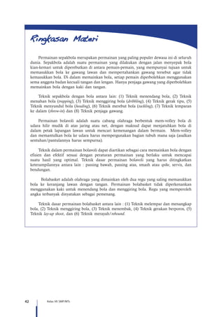 42 Kelas VII SMP/MTs
Permainan sepakbola merupakan permainan yang paling populer dewasa ini di seluruh
dunia. Sepakbola adalah suatu permainan yang dilakukan dengan jalan menyepak bola
kian-kemari untuk diperebutkan di antara pemain-pemain, yang mempunyai tujuan untuk
memasukkan bola ke gawang lawan dan mempertahankan gawang tersebut agar tidak
kemasukkan bola. Di dalam memainkan bola, setiap pemain diperbolehkan menggunakan
sema anggota badan kecuali tangan dan lengan. Hanya penjaga gawang yang diperbolehkan
memainkan bola dengan kaki dan tangan.
Teknik sepakbola dengan bola antara lain: (1) Teknik menendang bola, (2) Teknik
menahan bola (trapping), (3) Teknik menggiring bola (dribbling), (4) Teknik gerak tipu, (5)
Teknik menyundul bola (heading), (6) Teknik merebut bola (tackling), (7) Teknik lemparan
ke dalam (throw-in) dan (8) Teknik penjaga gawang.
Permainan bolavoli adalah suatu cabang olahraga berbentuk mem-volley bola di
udara hilir mudik di atas jaring atau net, dengan maksud dapat menjatuhkan bola di
dalam petak lapangan lawan untuk mencari kemenangan dalam bermain. Mem-volley
dan memantulkan bola ke udara harus mempergunakan bagian tubuh mana saja (asalkan
sentuhan/pantulannya harus sempurna).
Teknik dalam permainan bolavoli dapat diartikan sebagai cara memainkan bola dengan
efisien dan efektif sesuai dengan peraturan permainan yang berlaku untuk mencapai
suatu hasil yang optimal. Teknik dasar permainan bolavoli yang harus ditingkatkan
keterampilannya antara lain : passing bawah, passing atas, smash atau spike, servis, dan
bendungan.
Bolabasket adalah olahraga yang dimainkan oleh dua regu yang saling memasukkan
bola ke keranjang lawan dengan tangan. Permainan bolabasket tidak diperkenankan
menggunakan kaki untuk menendang bola dan menggiring bola. Regu yang memperoleh
angka terbanyak dinyatakan sebagai pemenang.
Teknik dasar permainan bolabasket antara lain : (1) Teknik melempar dan menangkap
bola, (2) Teknik menggiring bola, (3) Teknik menembak, (4) Teknik gerakan berporos, (5)
Teknik lay-up shoot, dan (6) Teknik merayah/rebound.
 
