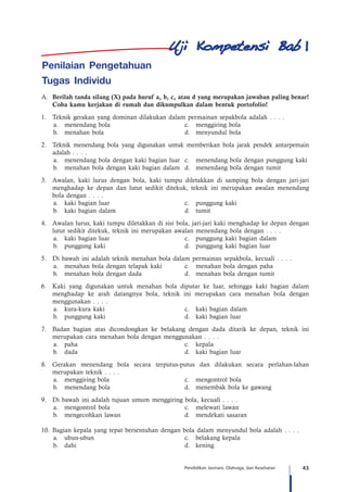 43Pendidikan Jasmani, Olahraga, dan Kesehatan
Penilaian Pengetahuan
Tugas Individu
A.	 Berilah tanda silang (X) pada huruf a, b, c, atau d yang merupakan jawaban paling benar!
Coba kamu kerjakan di rumah dan dikumpulkan dalam bentuk portofolio!
1.		 Teknik gerakan yang dominan dilakukan dalam permainan sepakbola adalah . . . .
a.	 menendang bola	 c.	 menggiring bola
b.	 menahan bola	 d.	 menyundul bola
2.		 Teknik menendang bola yang digunakan untuk memberikan bola jarak pendek antarpemain
adalah . . . .
a.	 menendang bola dengan kaki bagian luar	 c.	 menendang bola dengan punggung kaki
b.	 menahan bola dengan kaki bagian dalam	 d.	 menendang bola dengan tumit
3.		 Awalan, kaki lurus dengan bola, kaki tumpu diletakkan di samping bola dengan jari-jari
menghadap ke depan dan lutut sedikit ditekuk, teknik ini merupakan awalan menendang
bola dengan . . . .
a.	 kaki bagian luar	 c.	 punggung kaki
b.	 kaki bagian dalam	 d.	 tumit
4.		 Awalan lurus, kaki tumpu diletakkan di sisi bola, jari-jari kaki menghadap ke depan dengan
lutut sedikit ditekuk, teknik ini merupakan awalan menendang bola dengan . . . .
a.	 kaki bagian luar	 c.	 punggung kaki bagian dalam
b.	 punggung kaki 	 d.	 punggung kaki bagian luar
5.		 Di bawah ini adalah teknik menahan bola dalam permainan sepakbola, kecuali . . . .
a.	 menahan bola dengan telapak kaki	 c.	 menahan bola dengan paha
b.	 menahan bola dengan dada 	 d.	 menahan bola dengan tumit
6.		 Kaki yang digunakan untuk menahan bola diputar ke luar, sehingga kaki bagian dalam
menghadap ke arah datangnya bola, teknik ini merupakan cara menahan bola dengan
menggunakan . . . .
a.	 kura-kura kaki	 c.	 kaki bagian dalam
b.	 punggung kaki 	 d.	 kaki bagian luar
7.		 Badan bagian atas dicondongkan ke belakang dengan dada ditarik ke depan, teknik ini
merupakan cara menahan bola dengan menggunakan . . . .
a.	paha	 c.	kepala
b.	 dada 	 d.	 kaki bagian luar
8.		Gerakan menendang bola secara terputus-putus dan dilakukan secara perlahan-lahan
merupakan teknik . . . .
a.	 menggiring bola	 c.	 mengontrol bola
b.	 menendang bola 	 d.	 menembak bola ke gawang
9.		 Di bawah ini adalah tujuan umum menggiring bola, kecuali . . . .
a.	 mengontrol bola	 c.	 melewati lawan
b.	 mengecohkan lawan 	 d.	 mendekati sasaran
10.	Bagian kepala yang tepat bersentuhan dengan bola dalam menyundul bola adalah . . . .
a.	 ubun-ubun	 c.	 belakang kepala
b.	 dahi 	 d.	 kening
1
 
