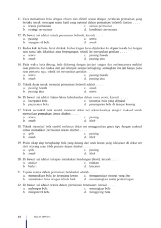44 Kelas VII SMP/MTs
11.	Cara memainkan bola dengan efisien dan efektif sesuai dengan peraturan permainan yang
berlaku untuk mencapai suatu hasil yang optimal dalam permainan bolavoli disebut . . . .
a.	 teknik permainan	 c.	 variasi permainan
b.	 strategi permainan 	 d.	 kombinasi permainan
12.	Di bawah ini adalah teknik permainan bolavoli, kecuali . . . .
a.	passing	 c.	servis
b.	 mengontrol bola 	 d.	 smash
13.	Kedua kaki terbuka, lutut ditekuk, kedua lengan lurus dijulurkan ke depan bawah dan tangan
satu sama lain dikaitkan atau berpegangan, teknik ini merupakan gerakan . . . .
a.	 servis	 c.	 passing bawah
b.	 smash 	 d.	 passing atas
14.	Pada waktu bola datang, bola didorong dengan jari-jari tangan dan perkenaannya melalui
ruas pertama dan kedua dari jari telunjuk sampai kelingking, sedangkan ibu jari hanya pada
ruas pertama saja, teknik ini merupakan gerakan . . . .
a.	 servis	 c.	 passing bawah
b.	 smash 	 d.	 passing atas
15.	Teknik dasar untuk memulai permainan bolavoli adalah . . . .
a.	 passing bawah	 c.	 smash
b.	 passing atas	 d.	 servis
16.	Di bawah ini adalah faktor-faktor keberhasilan dalam suatu servis, kecuali . . . .
a.	 kecepatan bola	 c.	 kerasnya bola yang dipukul
b.	 perputaran bola	 d.	 penempatan bola di tempat kosong
17.	Teknik memukul bola sambil meloncat dekat net sekuat-kuatnya dengan maksud untuk
mematikan permainan lawan disebut . . . .
a.	servis	 c.	passing
b.	 smash	d.	block
18.	Teknik memukul bola sambil meloncat dekat net menggunakan gerak tipu dengan maksud
untuk mematikan permainan lawan disebut . . . .
a.	 spike	 c.	passing
b.	 smash	d.	block
19.	Posisi sikap siap menghadap bola yang datang dari arah lawan yang dilakukan di dekat net
oleh seorang atau lebih pemain depan disebut . . . .
a.	 spike	 c.	passing
b.	 smash	d.	block
20.	Di bawah ini adalah tahapan melakukan bendungan (block), kecuali . . . .
a.	awalan	 c.	tolakan
b.	berlari	 d.	loncatan
21.	Tujuan utama dalam permainan bolabasket adalah . . . .
a.	 memasukkan bola ke keranjang lawan	 c.	 menggunakan strategi yang jitu
b.	 memainkan bola dengan teknik baik	 d.	 memenangkan suatu pertandingan
22.	Di bawah ini adalah teknik dalam permainan bolabasket, kecuali . . . .
a.	 melempar bola	 c.	 menangkap bola
b.	 mengontrol bola	 d.	 menggiring bola
 