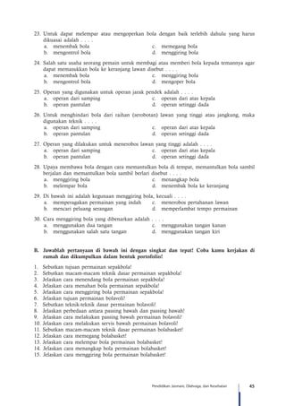 45Pendidikan Jasmani, Olahraga, dan Kesehatan
23.	Untuk dapat melempar atau mengoperkan bola dengan baik terlebih dahulu yang harus
dikuasai adalah . . . .
a.	 menembak bola	 c.	 memegang bola
b.	 mengontrol bola	 d.	 menggiring bola
24.	Salah satu usaha seorang pemain untuk membagi atau memberi bola kepada temannya agar
dapat memasukkan bola ke keranjang lawan disebut . . . .
a.	 menembak bola	 c.	 menggiring bola
b.	 mengontrol bola	 d.	 mengoper bola
25.	Operan yang digunakan untuk operan jarak pendek adalah . . . .
a.	 operan dari samping	 c.	 operan dari atas kepala
b.	 operan pantulan	 d.	 operan setinggi dada
26.	Untuk menghindari bola dari raihan (serobotan) lawan yang tinggi atau jangkung, maka
digunakan teknik . . . .
a.	 operan dari samping	 c.	 operan dari atas kepala
b.	 operan pantulan	 d.	 operan setinggi dada
27.	Operan yang dilakukan untuk menerobos lawan yang tinggi adalah . . . .
a.	 operan dari samping	 c.	 operan dari atas kepala
b.	 operan pantulan	 d.	 operan setinggi dada
28.	Upaya membawa bola dengan cara memantulkan bola di tempat, memantulkan bola sambil
berjalan dan memantulkan bola sambil berlari disebut . . . .
a.	 menggiring bola	 c.	 menangkap bola
b.	 melempar bola	 d.	 menembak bola ke keranjang
29.	Di bawah ini adalah kegunaan menggiring bola, kecuali . . . .
a.	 memperagakan permainan yang indah	 c.	 menerobos pertahanan lawan
b.	 mencari peluang serangan	 d.	 memperlambat tempo permainan
30.	Cara menggiring bola yang dibenarkan adalah . . . .
a.	 menggunakan dua tangan	 c.	 menggunakan tangan kanan
b.	 menggunakan salah satu tangan	 d.	 menggunakan tangan kiri
B.		 Jawablah pertanyaan di bawah ini dengan singkat dan tepat! Coba kamu kerjakan di
rumah dan dikumpulkan dalam bentuk portofolio!
1.	 Sebutkan tujuan permainan sepakbola!
2.	 Sebutkan macam-macam teknik dasar permainan sepakbola!
3.	 Jelaskan cara menendang bola permainan sepakbola!
4.	 Jelaskan cara menahan bola permainan sepakbola!
5.	 Jelaskan cara menggiring bola permainan sepakbola!
6.	 Jelaskan tujuan permainan bolavoli!
7.	 Sebutkan teknik-teknik dasar permainan bolavoli!
8.	 Jelaskan perbedaan antara passing bawah dan passing bawah!
9.	 Jelaskan cara melakukan passing bawah permainan bolavoli!
10.	Jelaskan cara melakukan servis bawah permainan bolavoli!
11.	Sebutkan macam-macam teknik dasar permainan bolabasket!
12.	Jelaskan cara memegang bolabasket!
13.	Jelaskan cara melempar bola permainan bolabasket!
14.	Jelaskan cara menangkap bola permainan bolabasket!
15.	Jelaskan cara menggiring bola permainan bolabasket!
 