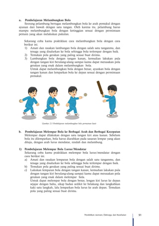 51Pendidikan Jasmani, Olahraga, dan Kesehatan
a.	 Pembelajaran Melambungkan Bola
Seorang pelambung bertugas melambungkan bola ke arah pemukul dengan
ayunan dari bawah dengan satu tangan. Oleh karena itu, pelambung harus
mampu melambungkan bola dengan ketinggian sesuai dengan permintaan
pemain yang akan melakukan pukulan.
Sekarang coba kamu praktikkan cara melambungkan bola dengan cara
berikut ini.
1)	 Amati dan rasakan lambungan bola dengan salah satu tanganmu, dan
tenaga yang disalurkan ke bola sehingga bola terlempar dengan baik.
2)	 Temukan pola gerakan yang paling sesuai buat dirimu.
3)	 Lambungkan bola dengan tangan kanan, kemudian lakukan pula
dengan tangan kiri berulang-ulang sampai kamu dapat merasakan pola
gerakan yang enak dalam melambungkan bola.
	 Untuk dapat melambungkan bola dengan benar, ayunkan bola dengan
tangan kanan dan lemparkan bola ke depan sesuai dengan permintaan
pemukul.
Gambar 2.3 Pembelajaran melambungkan bola permainan kasti
b.	 Pembelajaran Melempar Bola ke Berbagai Arah dan Berbagai Kecepatan
Melempar dapat dilakukan dengan satu tangan kiri atau kanan. Sebelum
bola itu dilemparkan, bola harus diarahkan pada sasaran lempar yang akan
dituju, dengan arah lurus mendatar, rendah dan melambung.
1)	 Pembelajaran Melempar Bola Lurus/Mendatar
Sekarang coba kamu praktikkan melempar bola lurus/mendatar dengan
cara berikut ini.
a)	 Amati dan rasakan lemparan bola dengan salah satu tanganmu, dan
tenaga yang disalurkan ke bola sehingga bola terlempar dengan baik.
b)	 Temukan pola gerakan yang paling sesuai buat dirimu.
c)	 Lakukan lemparan bola dengan tangan kanan, kemudian lakukan pula
dengan tangan kiri berulang-ulang sampai kamu dapat merasakan pola
gerakan yang enak dalam melempar bola.
	 Untuk dapat melempar bola dengan benar, lengan kiri lurus ke depan
sejajar dengan bahu, sikap badan sedikit ke belakang dan langkahkan
kaki satu langkah, lalu lemparkan bola lurus ke arah depan. Temukan
pola yang paling sesuai buat dirimu.
 