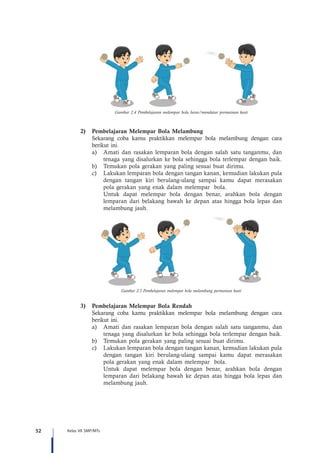 52 Kelas VII SMP/MTs
Gambar 2.4 Pembelajaran melempar bola lurus/mendatar permainan kasti
2)	 Pembelajaran Melempar Bola Melambung
Sekarang coba kamu praktikkan melempar bola melambung dengan cara
berikut ini.
a)	 Amati dan rasakan lemparan bola dengan salah satu tanganmu, dan
tenaga yang disalurkan ke bola sehingga bola terlempar dengan baik.
b)	 Temukan pola gerakan yang paling sesuai buat dirimu.
c)	 Lakukan lemparan bola dengan tangan kanan, kemudian lakukan pula
dengan tangan kiri berulang-ulang sampai kamu dapat merasakan
pola gerakan yang enak dalam melempar bola.
	 Untuk dapat melempar bola dengan benar, arahkan bola dengan
lemparan dari belakang bawah ke depan atas hingga bola lepas dan
melambung jauh.
Gambar 2.5 Pembelajaran melempar bola melambung permainan kasti
3)	 Pembelajaran Melempar Bola Rendah
Sekarang coba kamu praktikkan melempar bola melambung dengan cara
berikut ini.
a)	 Amati dan rasakan lemparan bola dengan salah satu tanganmu, dan
tenaga yang disalurkan ke bola sehingga bola terlempar dengan baik.
b)	 Temukan pola gerakan yang paling sesuai buat dirimu.
c)	 Lakukan lemparan bola dengan tangan kanan, kemudian lakukan pula
dengan tangan kiri berulang-ulang sampai kamu dapat merasakan
pola gerakan yang enak dalam melempar bola.
	 Untuk dapat melempar bola dengan benar, arahkan bola dengan
lemparan dari belakang bawah ke depan atas hingga bola lepas dan
melambung jauh.
 