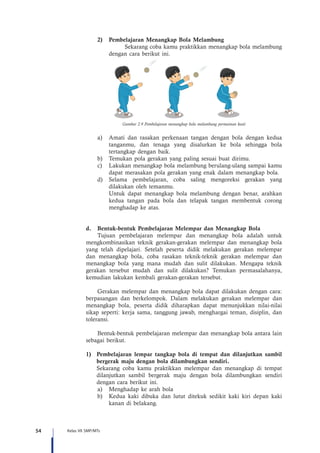 54 Kelas VII SMP/MTs
2)	 Pembelajaran Menangkap Bola Melambung
	 Sekarang coba kamu praktikkan menangkap bola melambung
dengan cara berikut ini.
Gambar 2.9 Pembelajaran menangkap bola melambung permainan kasti
a)	 Amati dan rasakan perkenaan tangan dengan bola dengan kedua
tanganmu, dan tenaga yang disalurkan ke bola sehingga bola
tertangkap dengan baik.
b)	 Temukan pola gerakan yang paling sesuai buat dirimu.
c)	 Lakukan menangkap bola melambung berulang-ulang sampai kamu
dapat merasakan pola gerakan yang enak dalam menangkap bola.
d)	 Selama pembelajaran, coba saling mengoreksi gerakan yang
dilakukan oleh temanmu.
	 Untuk dapat menangkap bola melambung dengan benar, arahkan
kedua tangan pada bola dan telapak tangan membentuk corong
menghadap ke atas.
d.	 Bentuk-bentuk Pembelajaran Melempar dan Menangkap Bola
Tujuan pembelajaran melempar dan menangkap bola adalah untuk
mengkombinasikan teknik gerakan-gerakan melempar dan menangkap bola
yang telah dipelajari. Setelah peserta didik melakukan gerakan melempar
dan menangkap bola, coba rasakan teknik-teknik gerakan melempar dan
menangkap bola yang mana mudah dan sulit dilakukan. Mengapa teknik
gerakan tersebut mudah dan sulit dilakukan? Temukan permasalahanya,
kemudian lakukan kembali gerakan-gerakan tersebut.
Gerakan melempar dan menangkap bola dapat dilakukan dengan cara:
berpasangan dan berkelompok. Dalam melakukan gerakan melempar dan
menangkap bola, peserta didik diharapkan dapat menunjukkan nilai-nilai
sikap seperti: kerja sama, tanggung jawab, menghargai teman, disiplin, dan
toleransi.
Bentuk-bentuk pembelajaran melempar dan menangkap bola antara lain
sebagai berikut.
1)	 Pembelajaran lempar tangkap bola di tempat dan dilanjutkan sambil
bergerak maju dengan bola dilambungkan sendiri.
	 Sekarang coba kamu praktikkan melempar dan menangkap di tempat
dilanjutkan sambil bergerak maju dengan bola dilambungkan sendiri
dengan cara berikut ini.
a)	 Menghadap ke arah bola
b)	 Kedua kaki dibuka dan lutut ditekuk sedikit kaki kiri depan kaki
kanan di belakang.
 
