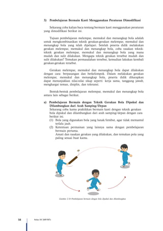 58 Kelas VII SMP/MTs
3)	 Pembelajaran Bermain Kasti Menggunakan Peraturan Dimodifikasi
Sekarang coba kalian baca tentang bermain kasti menggunakan peraturan
yang dimodifikasi berikut ini.
Tujuan pembelajaran melempar, memukul dan menangkap bola adalah
untuk mengkombinasikan teknik gerakan-gerakan melempar, memukul dan
menangkap bola yang telah dipelajari. Setelah peserta didik melakukan
gerakan melempar, memukul dan menangkap bola, coba rasakan teknik-
teknik gerakan melempar, memukul dan menangkap bola yang mana
mudah dan sulit dilakukan. Mengapa teknik gerakan tersebut mudah dan
sulit dilakukan? Temukan permasalahan tersebut, kemudian lakukan kembali
gerakan-gerakan tersebut.
Gerakan melempar, memukul dan menangkap bola dapat dilakukan
dengan cara: berpasangan dan berkelompok. Dalam melakukan gerakan
melempar, memukul dan menangkap bola, peserta didik diharapkan
dapat menunjukkan nilai-nilai sikap seperti: kerja sama, tanggung jawab,
menghargai teman, disiplin, dan toleransi.
Bentuk-bentuk pembelajaran melempar, memukul dan menangkap bola
antara lain sebagai berikut.
a)	 Pembelajaran Bermain dengan Teknik Gerakan Bola Dipukul dan
Dilambungkan dari Arah Samping/Depan
	 Sekarang coba kamu praktikkan bermain kasti dengan teknik gerakan 		
	 bola dipukul dan dilambungkan dari arah samping/depan dengan cara 	
	 berikut ini.
(1)	 Bola yang digunakan bola yang lunak/lembut, agar tidak memantul
terlalu jauh.
(2)	 Ketentuan permainan yang lainnya sama dengan pembelajaran
bermain pertama.
	 Amati dan rasakan gerakan yang dilakukan, dan temukan pola yang
paling sesuai buat kamu.
Gambar 2.16 Pembelajaran bermain dengan bola dipukul dan dilambungkan
 