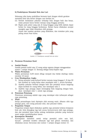 59Pendidikan Jasmani, Olahraga, dan Kesehatan
b) Pembelajaran Memukul Bola dan Lari
	 Sekarang coba kamu praktikkan bermain kasti dengan teknik gerakan 		
	 memukul bola lalu berlari dengan cara berikut ini.
(1)	 Setelah melakukan pukulan terhadap bola dengan baik dan benar,
maka pemain harus berlari menuju tiang hinggap pertama.
(2)	 Begitu pula pelari yang ada di tiang hinggap yang lebih dahulu dapat
berlari ke tiang hinggap berikutnya. Berlari harus dilakukan secepat
mungkin agar tidak dimatikan oleh penjaga.
	 Amati dan rasakan gerakan yang dilakukan, dan temukan pola yang
paling sesuai buat kamu.
Gambar 2.17 Pembelajaran memukul bola dan berlari
4.	 Peraturan Permainan Kasti
a.	 Jumlah Pemain
Jumlah pemain terdiri atas 12 orang setiap regunya dengan menggunakan 	
nomor 1 sampai dengan 12. Seorang sebagai ketua/kapten regu.
b.	 Waktu Permainan
Waktu permainan 2x30 menit dibagi menjadi dua babak diselingi waktu
istirahat 10 menit
c.	 Cara Mendapatkan Angka
1)	 Setiap pemukul yang berhasil berlari menuju tiang hinggap I, II dan III
lalu kembali ke ruang bebas akan mendapat nilai 1, secara bertahap.
2)	 Apabila pukulan berhasil dengan baik dan pemukul secara langsung
dapat kembali ke ruang bebas, kan mendapat nilai 2.
3)	 Apabila regu penjaga dapat menangkap bola langsung dengan baik,
akan 	mendapat nilai 1, untuk regu penjaga.
d.	 Penentuan Pemenang
Penentuan pemenang adalah regu yang mendapat nilai terbanyak sebagai
regu pemenang.
e.	 Wasit
Setiap pertandingan kasti dipimpin oleh seorang wasit, dibantu oleh tiga
penjaga garis, satu orang pencatat nilai, dan pencatat waktu.
f.	 Pergantian Tempat
Pergantian tempat dapat dilakukan apabila regu pemukul terkena lemparan
bola sah, bola ditangkap tiga kali secara berturut-turut oleh regu penjaga,
dan alat pemukul lepas ketika sedang melakukan pukulan yang menurut
wasit sangat membahayakan lawan.
g.	 Kesempatan Memukul
Kesempatan memukul untuk setiap pemukul yaitu satu kali,
kecuali 	 pemukul terakhir sebanyak tiga kali giliran memukul, dan
dilakukan secara 	berurutan dari nomor 1 sampai dengan nomor 12.
 