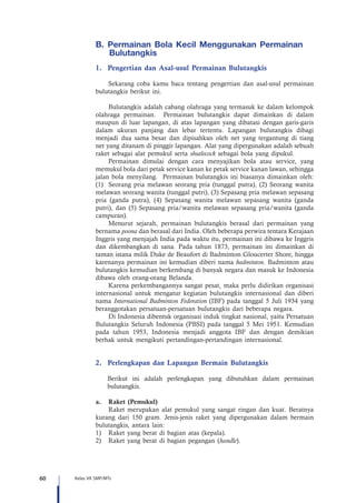 60 Kelas VII SMP/MTs
B.	 Permainan Bola Kecil Menggunakan Permainan
Bulutangkis   
1.	 Pengertian dan Asal-usul Permainan Bulutangkis
Sekarang coba kamu baca tentang pengertian dan asal-usul permainan
bulutangkis berikut ini.
Bulutangkis adalah cabang olahraga yang termasuk ke dalam kelompok
olahraga permainan. Permainan bulutangkis dapat dimainkan di dalam
maupun di luar lapangan, di atas lapangan yang dibatasi dengan garis-garis
dalam ukuran panjang dan lebar tertentu. Lapangan bulutangkis dibagi
menjadi dua sama besar dan dipisahkan oleh net yang tergantung di tiang
net yang ditanam di pinggir lapangan. Alat yang dipergunakan adalah sebuah
raket sebagai alat pemukul serta shutlecock sebagai bola yang dipukul.
Permainan dimulai dengan cara menyajikan bola atau service, yang
memukul bola dari petak service kanan ke petak service kanan lawan, sehingga
jalan bola menyilang. Permainan bulutangkis ini biasanya dimainkan oleh:
(1) Seorang pria melawan seorang pria (tunggal putra), (2) Seorang wanita
melawan seorang wanita (tunggal putri), (3) Sepasang pria melawan sepasang
pria (ganda putra), (4) Sepasang wanita melawan sepasang wanita (ganda
putri), dan (5) Sepasang pria/wanita melawan sepasang pria/wanita (ganda
campuran).
Menurut sejarah, permainan bulutangkis berasal dari permainan yang
bernama poona dan berasal dari India. Oleh beberapa perwira tentara Kerajaan
Inggris yang menjajah India pada waktu itu, permainan ini dibawa ke Inggris
dan dikembangkan di sana. Pada tahun 1873, permainan ini dimainkan di
taman istana milik Duke de Beaufort di Badminton Gloucerter Shore, hingga
karenanya permainan ini kemudian diberi nama badminton. Badminton atau
bulutangkis kemudian berkembang di banyak negara dan masuk ke Indonesia
dibawa oleh orang-orang Belanda.
Karena perkembangannya sangat pesat, maka perlu didirikan organisasi
internasional untuk mengatur kegiatan bulutangkis internasional dan diberi
nama International Badminton Federation (IBF) pada tanggal 5 Juli 1934 yang
beranggotakan persatuan-persatuan bulutangkis dari beberapa negara.
Di Indonesia dibentuk organisasi induk tingkat nasional, yaitu Persatuan
Bulutangkis Seluruh Indonesia (PBSI) pada tanggal 5 Mei 1951. Kemudian
pada tahun 1953, Indonesia menjadi anggota IBF dan dengan demikian
berhak untuk mengikuti pertandingan-pertandingan internasional.
2.	 Perlengkapan dan Lapangan Bermain Bulutangkis
Berikut ini adalah perlengkapan yang dibutuhkan dalam permainan
bulutangkis.
a.	 Raket (Pemukul)
Raket merupakan alat pemukul yang sangat ringan dan kuat. Beratnya
kurang dari 150 gram. Jenis-jenis raket yang dipergunakan dalam bermain
bulutangkis, antara lain:
1)	 Raket yang berat di bagian atas (kepala).
2)	 Raket yang berat di bagian pegangan (handle).
 