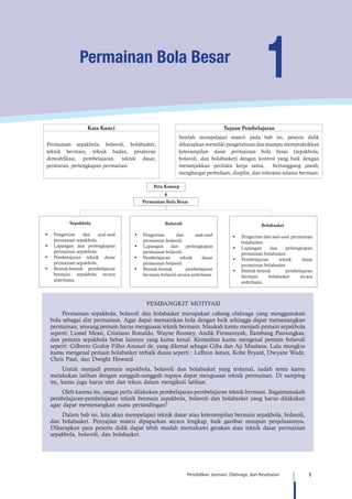 1Pendidikan Jasmani, Olahraga, dan Kesehatan
1Permainan Bola Besar
Kata Kunci Tujuan Pembelajaran
Permainan sepakbola, bolavoli, bolabasket,
teknik bermain, teknik badan, peraturan
dimodifikasi, pembelajaran, teknik dasar,
peraturan, perlengkapan permainan.
Setelah mempelajari materi pada bab ini, peserta didik
diharapkan memiliki pengetahuan dan mampu mempraktikkan
keterampilan dasar permainan bola besar (sepakbola,
bolavoli, dan bolabasket) dengan kontrol yang baik dengan
menunjukkan perilaku kerja sama, bertanggung jawab,
menghargai perbedaan, disiplin, dan toleransi selama bermain.
Sepakbola
§	 Pengertian dan asal-usul
permainan sepakbola.
§	 Lapangan dan perlengkapan
permainan sepakbola.
§	 Pembelajaran teknik dasar
permainan sepakbola.
§	 Bentuk-bentuk pembelajaran
bermain sepakbola secara
sederhana.
Bolavoli
§	 Pengertian dan asal-usul
permainan bolavoli.
§	 Lapangan dan perlengkapan
permainan bolavoli.
§	 Pembelajaran teknik dasar
permainan bolavoli.
§	 Bentuk-bentuk pembelajaran
bermain bolavoli secara sederhana.
Bolabasket
§	 Pengertian dan asal-usul permainan
bolabasket.
§	 Lapangan dan perlengkapan
permainan bolabasket.
§	 Pembelajaran teknik dasar
permainan bolabasket.
§	 Bentuk-bentuk pembelajaran
bermain bolabasket secara
sederhana.
Peta Konsep
Permainan Bola Besar
PEMBANGKIT MOTIVASI
Permainan sepakbola, bolavoli dan bolabasket merupakan cabang olahraga yang menggunakan
bola sebagai alat permainan. Agar dapat memainkan bola dengan baik sehingga dapat memenangkan
permainan, seorang pemain harus menguasai teknik bermain. Maukah kamu menjadi pemain sepakbola
seperti: Lionel Messi, Cristiano Ronaldo, Wayne Rooney, Andik Firmansyah, Bambang Pamungkas,
dan pemain sepakbola hebat lainnya yang kamu kenal. Kemudian kamu mengenal pemain bolavoli
seperti: Gilberto Godoy Filho Amauri de, yang dikenal sebagai Giba dan Aji Maulana. Lalu mungkin
kamu mengenal pemain bolabasket terbaik dunia seperti : LeBron James, Kobe Bryant, Dwyane Wade,
Chris Paul, dan Dwight Howard.
Untuk menjadi pemain sepakbola, bolavoli dan bolabasket yang terkenal, sudah tentu kamu
melakukan latihan dengan sungguh-sungguh supaya dapat menguasai teknik permainan. Di samping
itu, kamu juga harus ulet dan tekun dalam mengikuti latihan.
Oleh karena itu, sangat perlu dilakukan pembelajaran-pembelajaran teknik bermain. Bagaimanakah
pembelajaran-pembelajaran teknik bermain sepakbola, bolavoli dan bolabasket yang harus dilakukan
agar dapat memenangkan suatu pertandingan?
Dalam bab ini, kita akan mempelajari teknik dasar atau keterampilan bermain sepakbola, bolavoli,
dan bolabasket. Penyajian materi dipaparkan secara lengkap, baik gambar maupun penjelasannya.
Diharapkan para peserta didik dapat lebih mudah memahami gerakan atau teknik dasar permainan
sepakbola, bolavoli, dan bolabasket.
 