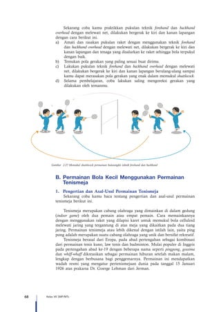 68 Kelas VII SMP/MTs
	 Sekarang coba kamu praktikkan pukulan teknik forehand dan backhand
overhead dengan melewati net, dilakukan bergerak ke kiri dan kanan lapangan
dengan cara berikut ini.
a)	 Amati dan rasakan pukulan raket dengan menggunakan teknik forehand
dan backhand overhead dengan melewati net, dilakukan bergerak ke kiri dan
kanan lapangan dan tenaga yang disalurkan ke raket sehingga bola terpukul
dengan baik.
b)	 Temukan pola gerakan yang paling sesuai buat dirimu.
c)	 Lakukan pukulan teknik forehand dan backhand overhead dengan melewati
net, dilakukan bergerak ke kiri dan kanan lapangan berulang-ulang sampai
kamu dapat merasakan pola gerakan yang enak dalam memukul shuttlecock.
d)	 Selama pembelajaran, coba lakukan saling mengoreksi gerakan yang
dilakukan oleh temanmu.
Gambar 2.27 Memukul shuttlecock permainan bulutangkis teknik forehand dan backhand
B.	Permainan Bola Kecil Menggunakan Permainan
Tenismeja   
1.	 Pengertian dan Asal-Usul Permainan Tenismeja
Sekarang coba kamu baca tentang pengertian dan asal-usul permainan
tenismeja berikut ini.
Tenismeja merupakan cabang olahraga yang dimainkan di dalam gedung
(indoor game) oleh dua pemain atau empat pemain. Cara memainkannya
dengan menggunakan raket yang dilapisi karet untuk memukul bola celluloid
melewati jaring yang tergantung di atas meja yang dikaitkan pada dua tiang
jaring. Permainan tenismeja atau lebih dikenal dengan istilah lain, yaitu ping
pong adalah merupakan suatu cabang olahraga yang unik dan bersifat rekreatif.
Tenismeja berasal dari Eropa, pada abad pertengahan sebagai kombinasi
dari permainan tenis kuno, law tenis dan badminton. Mulai populer di Inggris
pada pertengahan abad ke-19 dengan beberapa nama seperti pingpong, gossima
dan whiff-whaff dikreasikan sebagai permainan hiburan setelah makan malam,
lengkap dengan berbusana bagi penggemarnya. Permainan ini mendapatkan
wadah resmi yang mengatur pertenismejaan dunia pada tanggal 15 Januari
1926 atas prakarsa Dr. Goerge Lehman dari Jerman.
 
