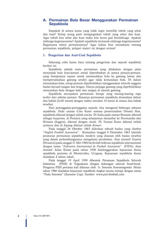 2 Kelas VII SMP/MTs
A.	 	Permainan Bola Besar Menggunakan Permainan
Sepakbola
Siapakah di antara kamu yang tidak ingin memiliki tubuh yang sehat
dan kuat? Setiap orang pasti menginginkan tubuh yang sehat dan kuat.
Agar tubuh kita sehat dan kuat maka kita harus giat berolahraga. Apakah
olahraga kegemaranmu? Apakah sepakbola termasuk olahraga kegemaranmu?
Bagaimana teknis permainannya? Agar kalian bisa memahami tentang
permainan sepakbola, pelajari materi ini dengan cermat!
1.	 Pengertian dan Asal-Usul Sepakbola 	
Sekarang coba kamu baca tentang pengertian dan sejarah sepakbola
berikut ini.
Sepakbola adalah suatu permainan yang dilakukan dengan jalan
menyepak bola kian-kemari untuk diperebutkan di antara pemain-pemain,
yang mempunyai tujuan untuk memasukkan bola ke gawang lawan dan
mempertahankan gawang sendiri agar tidak kemasukan bola. Di dalam
memainkan bola, setiap pemain diperbolehkan menggunakan seluruh anggota
badan kecuali tangan dan lengan. Hanya penjaga gawang yang diperbolehkan
memainkan bola dengan kaki dan tangan di daerah gawang.
Sepakbola merupakan permainan beregu yang masing-masing regu
terdiri dari sebelas pemain. Biasanya permainan sepakbola dimainkan dalam
dua babak (2x45 menit) dengan waktu istirahat 10 menit di antara dua babak
tersebut.
Dari peninggalan-peninggalan sejarah, kita mengenal beberapa sebutan
sepakbola. Pada zaman Cina Kuno semasa pemerintahan Dinasti Han,
sepakbola dikenal dengan istilah tanchu. Di Italia pada zaman Romawi dikenal
sebagai haspartun, di Perancis yang selanjutnya menyebar ke Normandia dan
Britania (Inggris), dikenal dengan choule. Di Yunani Kuno dikenal istilah
epishyros dan di Jepang dikenal istilah Kemari.
Pada tanggal 26 Oktober 1863 didirikan sebuah badan yang disebut
“English Football Assosiation”. Kemudian tanggal 8 Desember 1863 lahirlah
peraturan permainan sepakbola modern yang disusun oleh badan tersebut
yang dalam perkembangannya mengalami perubahan. Atas inisiatif Guerin
(Perancis) pada tanggal 21 Mei 1904 berdirilah federasi sepakbola internasional
dengan nama “Federation International de Football Assosiation” (FIFA). Atas
inisiatif Julies Rimet pada tahun 1930 diselenggarakan kejuaraan dunia
sepakbola pertama di Montevideo, Uruguay. Kejuaraan sepakbola dunia
diadakan 4 tahun sekali.
Pada tanggal 19 April 1930 dibentuk Persatuan Sepakbola Seluruh
Indonesia (PSSI) di Yogyakarta dengan dukungan seluruh bond-bond.
Pengurus PSSI pertama kali diketuai oleh Ir. Soeratin Sosrosoegondo. Mulai
tahun 1966 diadakan kejuaraan sepakbola tingkat taruna remaja dengan nama
“Piala Soeratin” (Soeratin Cup). Sumber: www.pssi-football.com.
 