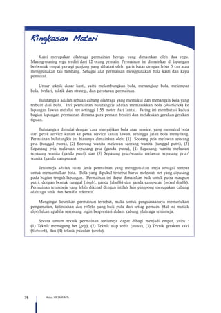 76 Kelas VII SMP/MTs
Kasti merupakan olahraga permainan beregu yang dimainkan oleh dua regu.
Masing-masing regu terdiri dari 12 orang pemain. Permainan ini dimainkan di lapangan
berbentuk empat persegi panjang yang dibatasi oleh garis batas dengan lebar 5 cm atau
menggunakan tali tambang. Sebagai alat permainan menggunakan bola kasti dan kayu
pemukul.
Unsur teknik dasar kasti, yaitu melambungkan bola, menangkap bola, melempar
bola, berlari, taktik dan strategi, dan peraturan permainan.
Bulutangkis adalah sebuah cabang olahraga yang memukul dan menangkis bola yang
terbuat dari bulu. Inti permainan bulutangkis adalah memasukkan bola (shuttlecock) ke
lapangan lawan melalui net setinggi 1,55 meter dari lantai. Jaring ini membatasi kedua
bagian lapangan permainan dimana para pemain berdiri dan melakukan gerakan-gerakan
tipuan.
Bulutangkis dimulai dengan cara menyajikan bola atau service, yang memukul bola
dari petak service kanan ke petak service kanan lawan, sehingga jalan bola menyilang.
Permainan bulutangkis ini biasanya dimainkan oleh: (1) Seorang pria melawan seorang
pria (tunggal putra), (2) Seorang wanita melawan seorang wanita (tunggal putri), (3)
Sepasang pria melawan sepasang pria (ganda putra), (4) Sepasang wanita melawan
sepasang wanita (ganda putri), dan (5) Sepasang pria/wanita melawan sepasang pria/
wanita (ganda campuran).
Tenismeja adalah suatu jenis permainan yang menggunakan meja sebagai tempat
untuk memantulkan bola. Bola yang dipukul tersebut harus melewati net yang dipasang
pada bagian tengah lapangan. Permainan ini dapat dimainkan baik untuk putra maupun
putri, dengan bentuk tunggal (single), ganda (double) dan ganda campuran (mixed double).
Permainan tenismeja yang lebih dikenal dengan istilah lain pingpong merupakan cabang
olahraga unik dan bersifat rekreatif.
Mengingat keunikan permainan tersebut, maka untuk penguasaannya memerlukan
pengamatan, kelincahan dan refleks yang baik pula dari setiap pemain. Hal ini mutlak
diperlukan apabila seseorang ingin berprestasi dalam cabang olahraga tenismeja.
Secara umum teknik permainan tenismeja dapat dibagi menjadi empat, yaitu :
(1) Teknik memegang bet (grip), (2) Teknik siap sedia (stance), (3) Teknik gerakan kaki
(footwork), dan (4) teknik pukulan (stroke).
 