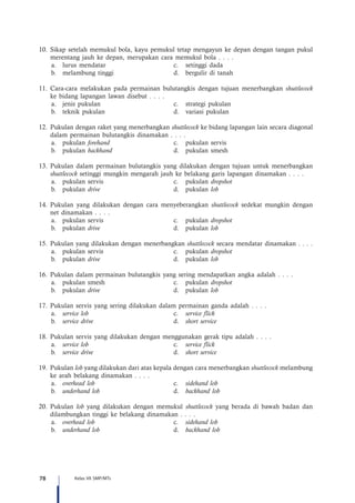 78 Kelas VII SMP/MTs
10.	Sikap setelah memukul bola, kayu pemukul tetap mengayun ke depan dengan tangan pukul
merentang jauh ke depan, merupakan cara memukul bola . . . .
a.	 lurus mendatar	 c.	 setinggi dada
b.	 melambung tinggi	 d.	 bergulir di tanah
11.	Cara-cara melakukan pada permainan bulutangkis dengan tujuan menerbangkan shuttlecock
ke bidang lapangan lawan disebut . . . .
a.	 jenis pukulan	 c.	 strategi pukulan
b.	 teknik pukulan	 d.	 variasi pukulan
12.	Pukulan dengan raket yang menerbangkan shuttlecock ke bidang lapangan lain secara diagonal
dalam permainan bulutangkis dinamakan . . . .
a.	pukulan forehand	 c.	 pukulan servis
b.	pukulan backhand	 d.	 pukulan smesh
13.	Pukulan dalam permainan bulutangkis yang dilakukan dengan tujuan untuk menerbangkan
shuttlecock setinggi mungkin mengarah jauh ke belakang garis lapangan dinamakan . . . .
a.	 pukulan servis	 c.	 pukulan dropshot
b.	pukulan drive	 d.	pukulan lob
14.	Pukulan yang dilakukan dengan cara menyeberangkan shuttlecock sedekat mungkin dengan
net dinamakan . . . .
a.	 pukulan servis	 c.	 pukulan dropshot
b.	pukulan drive	 d.	pukulan lob
15.	Pukulan yang dilakukan dengan menerbangkan shuttlecock secara mendatar dinamakan . . . .
a.	 pukulan servis	 c.	 pukulan dropshot
b.	pukulan drive	 d.	pukulan lob
16.	Pukulan dalam permainan bulutangkis yang sering mendapatkan angka adalah . . . .
a.	 pukulan smesh	 c.	 pukulan dropshot
b.	pukulan drive	 d.	pukulan lob
17.	Pukulan servis yang sering dilakukan dalam permainan ganda adalah . . . .
a.	 service lob	c.	service flick
b.	 service drive	d.	short service
18.	Pukulan servis yang dilakukan dengan menggunakan gerak tipu adalah . . . .
a.	 service lob	c.	service flick
b.	 service drive	d.	short service
19.	Pukulan lob yang dilakukan dari atas kepala dengan cara menerbangkan shuttlecock melambung
ke arah belakang dinamakan . . . .
a.	 overhead lob	c.	sidehand lob
b.	 underhand lob	d.	backhand lob
20.	Pukulan lob yang dilakukan dengan memukul shuttlecock yang berada di bawah badan dan
dilambungkan tinggi ke belakang dinamakan . . . .
a.	 overhead lob	c.	sidehand lob
b.	 underhand lob	d.	backhand lob
 