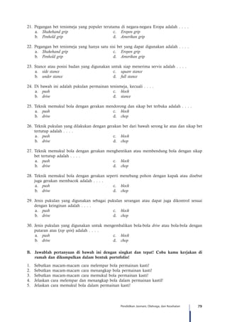 79Pendidikan Jasmani, Olahraga, dan Kesehatan
21.	Pegangan bet tenismeja yang populer terutama di negara-negara Eropa adalah . . . .
a.	 Shakehand grip	c.	Eropen grip
b.	 Penhold grip	d.	Amerikan grip
22.	Pegangan bet tenismeja yang hanya satu sisi bet yang dapat digunakan adalah . . . .
a.	 Shakehand grip	c.	Eropen grip
b.	 Penhold grip	d.	Amerikan grip
23.	Stance atau posisi badan yang digunakan untuk siap menerima servis adalah . . . .
a.	 side stance	c.	square stance
b.	 under stance	d.	full stance
24.	Di bawah ini adalah pukulan permainan tenismeja, kecuali . . . .
a.	 push	c.	block
b.	 drive	d.	stance
25.	Teknik memukul bola dengan gerakan mendorong dan sikap bet terbuka adalah . . . .
a.	 push	c.	block
b.	 drive	d.	chop
26.	Teknik pukulan yang dilakukan dengan gerakan bet dari bawah serong ke atas dan sikap bet
tertutup adalah . . . .
a.	 push	c.	block
b.	 drive 	 d.	 chop
27.	Teknik memukul bola dengan gerakan menghentikan atau membendung bola dengan sikap
bet tertutup adalah . . . .
a.	 push	c.	block
b.	 drive	d.	chop
28.	Teknik memukul bola dengan gerakan seperti menebang pohon dengan kapak atau disebut
juga gerakan membacok adalah . . . .
a.	 push	c.	block
b.	 drive	d.	chop
29.	Jenis pukulan yang digunakan sebagai pukulan serangan atau dapat juga dikontrol sesuai
dengan keinginan adalah . . . .
a.	 push	c.	block
b.	 drive	d.	chop
30.	Jenis pukulan yang digunakan untuk mengembalikan bola-bola drive atau bola-bola dengan
putaran atas (top spin) adalah . . . .
a.	 push	c.	block
b.	 drive	d.	chop
B.	 Jawablah pertanyaan di bawah ini dengan singkat dan tepat! Coba kamu kerjakan di
rumah dan dikumpulkan dalam bentuk portofolio!
1.	 Sebutkan macam-macam cara melempar bola permainan kasti!
2.	 Sebutkan macam-macam cara menangkap bola permainan kasti!
3.	 Sebutkan macam-macam cara memukul bola permainan kasti!
4.	 Jelaskan cara melempar dan menangkap bola dalam permainan kastil!
5.	 Jelaskan cara memukul bola dalam permainan kasti!
 