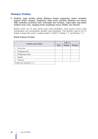 82 Kelas VII SMP/MTs
Penilaian Perilaku
E.	Penilaian aspek perilaku (sikap) dilakukan dengan pengamatan selama mengikuti
kegiatan belajar mengajar. Pengamatan dalam proses penilaian dilakukan saat peserta
didik melakukan permainan kasti, bulutangkis dan tenismeja. Aspek-aspek yang dinilai
meliputi: kerja sama, tanggung jawab, menghargai teman, disiplin, dan toleransi.
Berikan tanda cek (√) pada kolom yang sudah disediakan, setiap peserta peserta didik
menunjukkan atau menampilkan perilaku yang diharapkan. Tiap perilaku yang di cek (√)
dengan rentang nilai antara 1 sampai dengan 3. (Baik=3, Sedang = 2, dan Kurang = 1).
	 Rubrik Penilaian Perilaku
	
Perilaku yang Dinilai
Cek (√ )
Baik Sedang Kurang
1.	 Kerja sama
2.	 Tanggung jawab
3.	 Menghargai teman
4.	 Disiplin
5.	 Toleransi
Jumlah skor maksimal = 15
 