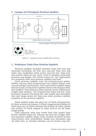 3Pendidikan Jasmani, Olahraga, dan Kesehatan
2.	 Lapangan dan Perlengkapan Permainan Sepakbola
3.	 Pembelajaran Teknik Dasar Permainan Sepakbola
Permainan sepakbola merupakan permainan beregu bola besar yang
memerlukan keterampilan dan kerja sama yang baik. Kerja sama yang
terjalin akan menghasilkan sebuah prestasi yang baik pula. Tanpa kerja
sama mustahil sebuah gol akan terjadi. Untuk itu diperlukan teknik-teknik
permainan yang beragam, baik individu maupun tim. Jadi, bagaimanakah
cara mempelajari teknik dasar permainan sepakbola yang benar?
Teknik permainan sepakbola terdiri dari bermacam-macam gerakan.
Keahlian seseorang dalam mempermainkan bola sangatlah berguna untuk
suatu pertandingan yang berkualitas. Untuk dapat bermain sepakbola dengan
baik dan terampil, seorang pemain sepakbola dituntut untuk menguasai teknik
dasar sepakbola. Tanpa penguasaan teknik yang baik, pemain sepakbola tidak
mungkin dapat menguasai atau mengontrol bola dengan baik pula. Tanpa
kemampuan menguasai bola dengan baik, tidak mungkin dapat menciptakan
kerja sama dengan pemain lain. Kerja sama dalam permainan sepakbola
merupakan inti dari permainan sepakbola.
Teknik sepakbola dengan bola antara lain: (1) Teknik menendang bola,
(2) Teknik menahan bola (trapping), (3) Teknik menggiring bola (dribbling), (4)
Teknik gerak tipu, (5) Teknik menyundul bola (heading), (6) Teknik merebut
bola (tackling), (7) Teknik lemparan ke dalam (throw-in) dan (8) Teknik
penjaga gawang.
Tanpa penguasaan teknik dasar tersebut kamu tidak mungkin dapat
bermain sepakbola dengan baik. Sekarang coba kamu baca berbagai teknik
dasar permainan sepakbola dengan cermat, kemudian bermainlah bersama
teman-temanmu untuk mempraktikkan berbagai jenis keterampilan yang
ada dalam buku ini, kemudian diskusikan cara-cara bermain yang baik.
Sumber lapangan: FIFA, Rule Of The Game, 2010.
Gambar 1.1. Lapangan permainan sepakbola beserta ukurannya
Bahan : Karet
Berat : 410-450 gram
Keliling : 68-70 cm
Tekanan udara : 0,60-1,1 atm
 