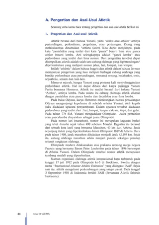 84 Kelas VII SMP/MTs
A.	Pengertian dan Asal-Usul Atletik  
Sekarang coba kamu baca tentang pengertian dan asal-usul atletik berikut ini.
1.	 Pengertian dan Asal-usul Atletik
Atletik berasal dari bahasa Yunani, yaitu “athlon atau athlum” artinya
pertandingan, perlombaan, pergulatan, atau perjuangan. Orang yang
melakukannya dinamakan “athleta (atlet). Kita dapat menjumpai pada
kata “pentahtlon yang terdiri dari kata “panta” berarti lima atau panca
athlon berarti lomba. Arti selengkapnya adalah “panca lomba” atau
perlombaan yang terdiri dari lima nomor. Dari pengertian tersebut dapat
disimpulkan, atletik adalah salah satu cabang olahraga yang dipertandingan/
diperlombakan yang meliputi nomor jalan, lari, lompat, dan lempar.
Istilah “athletic” dalam bahasa Inggris dan atletik dalam bahasa Jerman
mempunyai pengertian yang luas meliputi berbagai cabang olahraga yang
bersifat perlombaan atau pertandingan, termasuk renang, bolabasket, tenis,
sepakbola, senam dan lain-lain.
Menurut sejarah, bangsa Yunani yang pertama kali menyelenggarakan
perlombaan atletik. Hal ini dapat dibaca dari karya pujangga Yunani
Purba bernama Homerus. Atletik itu sendiri berasal dari bahasa Yunani
“Athlos”, artinya lomba. Pada waktu itu cabang olahraga atletik dikenal
dengan pentahlon atau panca lomba dan decathlon atau dasa lomba.
Pada buku Odysus, karya Hemerun menerangkan bahwa petualangan
Odysus mengunjungi kepulauan di sebelah selatan Yunani, oleh kepala
suku diadakan upacara penyambutan. Dalam upacara tersebut diadakan
perlombaan yang terdiri dari : lari, lompat, lempar cakram, tinju, dan gulat.
Pada tahun 776 SM, Yunani mengadakan Olimpiade. Juara pentahlon
atau pancalomba dinyatakan sebagai juara Olimpiade.
Pada nomor lari (marathon), nomor ini merupakan kegiatan berlari
yang telah dimulai sejak tahun 490 sebelum Masehi. Kegiatan itu berawal
dari sebuah kota kecil yang bernama Marathon, 40 km dari Athena. Jarak
sepanjang itulah yang diperlombakan dalam Olimpiade 1889 di Athena. Baru
pada tahun 1908, jarak marathon dibakukan menjadi jarak 42,195 km. Sejak
itu, cabang olahraga marathon selalu menjadi puncak sekaligus penutup
seluruh rangkaian olahraga.
Olimpiade modern dilaksanakan atas prakarsa seorang warga negara
Prancis yang bernama Baron Peire Louherbin pada tahun 1896 bertempat
di Athena Yunani. Dalam Olimpiade tersebut nomor atletik merupakan
tambang medali yang diperebutkan.
Namun organisasi olahraga atletik internasional baru terbentuk pada
tanggal 17 juli 1912 pada Olimpiade ke-5 di Stockhom, Swedia dengan
nama “International Amateur Athletic Federation” yang disingkat IAAF. Sejak
saat itu, atletik mengalami perkembangan yang sangat pesat. Pada tanggal
3 September 1950 di Indonesia berdiri PASI (Persatuan Atletik Seluruh
Indonesia).
 